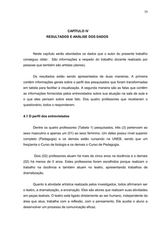39




                             CAPÍTULO IV
                RESULTADOS E ANÁLISE DOS DADOS




      Neste capítulo serão abordados os dados que o autor do presente trabalho
conseguiu obter.   São informações a respeito do trabalho docente realizado por
pessoas que também são artistas (atores).


      Os resultados estão sendo apresentados de duas maneiras. A primeira
contém informações gerais sobre o perfil dos pesquisados que foram transformadas
em tabela para facilitar a visualização. A segunda maneira são as falas que contêm
as informações fornecidas pelos entrevistados sobre sua atuação na sala de aula e
o que eles pensam sobre esse fato. Dos quatro professores que receberam o
questionário, todos o responderam.


4.1 O perfil dos entrevistados


      Dentre os quatro professores (Tabela 1) pesquisados, três (3) pertencem ao
sexo masculino e apenas um (01) ao sexo feminino. Um deles possui nível superior
completo (Pedagogia) e os demais estão cursando na UNEB, sendo que um
freqüenta o Curso de biologia e os demais o Curso de Pedagogia.


       Dois (02) professores atuam há mais de cinco anos na docência e o demais
(02) há menos de 5 anos. Estes professores foram escolhidos porque realizam o
trabalho na docência e também atuam no teatro, apresentando trabalhos de
dramatização.


      Quanto à atividade artística realizada pelos investigados, todos afirmaram ser
o teatro, a dramatização, a encenação. Eles são atores que realizam suas atividades
em peças teatrais. O teatro está ligado diretamente ao ser humano, independente da
área que atua, trabalha com a reflexão, com o pensamento. Ele auxilia o aluno a
desenvolver um processo de comunicação eficaz.
 