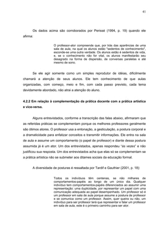 41




      Os dados acima são corroborados por Perissé (1994, p. 19) quando ele
afirma:

                     O professor-ator compreende que, por trás das aparências de uma
                     sala de aula, na qual os alunos estão "sedentos de conhecimento",
                     esconde-se uma outra verdade. Os alunos estão é sedentos de vida,
                     e, se o conhecimento não for vital, os alunos manifestarão seu
                     desagrado na forma de dispersão, de conversas paralelas e até
                     mesmo de sono.


      Se ele agir somente como um simples reprodutor de idéias, dificilmente
chamará a atenção de seus alunos. Ele tem conhecimento de que aulas
organizadas, com começo, meio e fim, com cada passo previsto, cada tema
devidamente abordado, não atrai a atenção do aluno.


4.2.2 Em relação à complementação da prática docente com a prática artística
e vice-versa.


      Alguns entrevistados, conforme a transcrição das falas abaixo, afirmaram que
as referidas práticas se complementam porque os melhores professores geralmente
são ótimos atores. O professor usa a entonação, a gesticulação, a postura corporal e
a dramaticidade para enfatizar conceitos e transmitir informações. Ele entra na sala
de aula e assume um comportamento (o papel de professor) e diante dessa postura
assumida já é um ator. Um dos entrevistados, apenas respondeu “às vezes” e não
justificou sua resposta. Um dos entrevistados acha que elas só se complementam se
a prática artística não se submeter aos ditames sociais da educação formal.


      A diversidade de posturas é ressaltada por Tardif e Gauthier (2001, p. 18):


                     Todos os indivíduos têm centenas, se não milhares de
                     comportamentos-papéis ao longo de um único dia. Qualquer
                     indivíduo tem comportamentos-papéis diferenciados ao assumir uma
                     representação: uma duplicidade, por representar um papel com uma
                     comunicação adequada ao papel desempenhado. Um professor só é
                     um professor em sala de aula porque assume a postura de professor
                     e se comunica como um professor. Assim, quer queira ou não, um
                     indivíduo para ser professor terá que representar e falar um professor
                     em sala de aula, este é o primeiro caminho para ser ator.
 