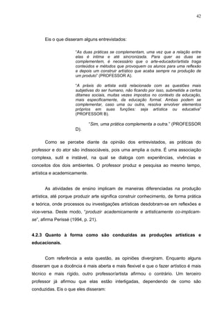 42




      Eis o que disseram alguns entrevistados:

                      “As duas práticas se complementam, uma vez que a relação entre
                      elas é intima e até sincronizada. Para quer as duas se
                      complementem, é necessário que o arte-educador/artista traga
                      conteúdos e métodos que provoquem os alunos para uma reflexão
                      e depois um construir artístico que acaba sempre na produção de
                      um produto” (PROFESSOR A).

                      “A práxis do artista está relacionada com as questões mais
                      subjetivas do ser humano, não ficando por isso, submetida a certos
                      ditames sociais, muitas vezes impostos no contexto da educação,
                      mais especificamente, da educação formal. Ambas podem se
                      complementar, caso uma ou outra, resolva envolver elementos
                      próprios em suas funções: seja artística ou educativa”
                      (PROFESSOR B).

                              “Sim, uma prática complementa a outra.” (PROFESSOR
                      D).

      Como se percebe diante da opinião dos entrevistados, as práticas do
professor e do ator são indissociáveis, pois uma amplia a outra. É uma associação
complexa, sutil e instável, na qual se dialoga com experiências, vivências e
conceitos dos dois ambientes. O professor produz e pesquisa ao mesmo tempo,
artística e academicamente.


      As atividades de ensino implicam de maneiras diferenciadas na produção
artística, até porque produzir arte significa construir conhecimento, de forma prática
e teórica, onde processos ou investigações artísticas desdobram-se em reflexões e
vice-versa. Deste modo, “produzir academicamente e artisticamente co-implicam-
se”, afirma Perissé (1994, p. 21).


4.2.3 Quanto à forma como são conduzidas as produções artísticas e
educacionais.


      Com referência a esta questão, as opiniões divergiram. Enquanto alguns
disseram que a docência é mais aberta e mais flexivel e que o fazer artístico é mais
técnico e mais rígido, outro professor/artista afirmou o contrário. Um terceiro
professor já afirmou que elas estão interligadas, dependendo de como são
conduzidas. Eis o que eles disseram:
 