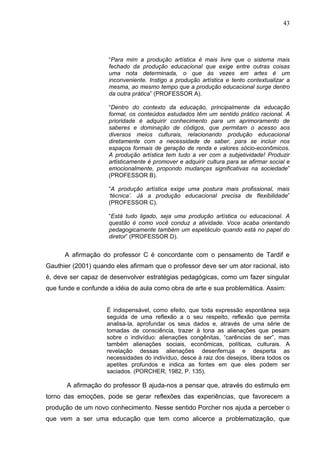 43




                     “Para mim a produção artística é mais livre que o sistema mais
                     fechado da produção educacional que exige entre outras coisas
                     uma nota determinada, o que às vezes em artes é um
                     inconveniente. Instigo a produção artística e tento contextualizar a
                     mesma, ao mesmo tempo que a produção educacional surge dentro
                     da outra prática” (PROFESSOR A).

                     “Dentro do contexto da educação, principalmente da educação
                     formal, os conteúdos estudados têm um sentido prático racional. A
                     prioridade é adquirir conhecimento para um aprimoramento de
                     saberes e dominação de códigos, que permitam o acesso aos
                     diversos meios culturais, relacionando produção educacional
                     diretamente com a necessidade de saber, para se incluir nos
                     espaços formais de geração de renda e valores sócio-econômicos.
                     A produção artística tem tudo a ver com a subjetividade! Produzir
                     artisticamente é promover e adquirir cultura para se afirmar social e
                     emocionalmente, propondo mudanças significativas na sociedade”
                     (PROFESSOR B).

                     “A produção artística exige uma postura mais profissional, mais
                     ‘técnica’. Já a produção educacional precisa de flexibilidade”
                     (PROFESSOR C).

                     “Está tudo ligado, seja uma produção artística ou educacional. A
                     questão é como você conduz a atividade. Voce acaba orientando
                     pedagogicamente também um espetáculo quando está no papel do
                     diretor” (PROFESSOR D).


      A afirmação do professor C é concordante com o pensamento de Tardif e
Gauthier (2001) quando eles afirmam que o professor deve ser um ator racional, isto
é, deve ser capaz de desenvolver estratégias pedagógicas, como um fazer singular
que funde e confunde a idéia de aula como obra de arte e sua problemática. Assim:


                    É indispensável, como efeito, que toda expressão espontânea seja
                    seguida de uma reflexão a o seu respeito, reflexão que permita
                    analisa-la, aprofundar os seus dados e, através de uma série de
                    tomadas de consciência, trazer à tona as alienações que pesam
                    sobre o indivíduo: alienações congênitas, “carências de ser”, mas
                    também alienações sociais, econômicas, políticas, culturais. A
                    revelação dessas alienações desenferruja e desperta as
                    necessidades do indivíduo, desce à raiz dos desejos, libera todos os
                    apetites profundos e indica as fontes em que eles podem ser
                    saciados. (PORCHER, 1982, P. 135).

       A afirmação do professor B ajuda-nos a pensar que, através do estimulo em
torno das emoções, pode se gerar reflexões das experiências, que favorecem a
produção de um novo conhecimento. Nesse sentido Porcher nos ajuda a perceber o
que vem a ser uma educação que tem como alicerce a problematização, que
 