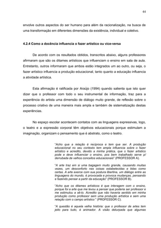 44



envolve outros aspectos do ser humano para além da racionalização, na busca de
uma transformação em diferentes dimensões da existência, individual e coletivo.



4.2.4 Como a docência influencia o fazer artístico ou vice-versa


       De acordo com os resultados obtidos, transcritos abaixo, alguns professores
afirmaram que são os ditames artísticos que influenciam o ensino em sala de aula.
Entretanto, outros informaram que ambos estão integrados um ao outro, ou seja, o
fazer artístico influencia a produção educacional, tanto quanto a educação influencia
a atividade artística.


       Esta afirmação é ratificada por Araújo (1994) quando salienta que isto quer
dizer que o professor com todo o seu instrumental de informação, traz para a
experiência do artista uma dimensão de diálogo muito grande, de reflexão sobre o
processo criativo de uma maneira mais ampla e também de sistematização destas
experiências.


       No espaço escolar acontecem contatos com as linguagens expressivas, logo,
o teatro e a expressão corporal têm objetivos educacionais porque estimulam a
imaginação, organizam o pensamento que é abstrato, como o teatro.


                         “Acho que a relação é recíproca e tem que ser. A produção
                         educacional no seu contexto tem ampla influencia sobre o fazer
                         artístico e acredito, devido a minha prática, que o fazer artistico
                         pode e deve influenciar o ensino, pos bem trabalhado serve p/
                         derrubada de velhos conceitos educacionais” (PROFESSOR A).

                         “A arte traz em si uma bagagem muito grande, causando muitas
                         vezes, um desconforto nas coisas estabelecidas e tidas como
                         certas. A arte exerce com sua postura libertina, um diálogo entre as
                         linguagens do mundo, é provocada e provoca mudanças, pensando
                         e fazendo pensar a partir da educação” (PROFESSOR B).

                         “Acho que os ditames artísticos é que interagem com o ensino,
                         porque foi a arte que me levou a pensar que poderia ser professor e
                         me estimulou a sê-lo. Acredito que não haveria sentido em minha
                         produção como professor sem uma produção artística e sem uma
                         relação com o campo artístico ” (PROFESSOR C).

                         “A questão é aquela velha história: que o professor de artes tem
                         jeito para tudo, é animador. A visão deturpada que algumas
 