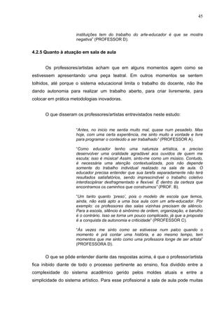 45



                     instituições tem do trabalho do arte-educador é que se mostra
                     negativa” (PROFESSOR D).


4.2.5 Quanto à atuação em sala de aula


      Os professores/artistas acham que em alguns momentos agem como se
estivessem apresentando uma peça teatral. Em outros momentos se sentem
tolhidos, até porque o sistema educacional limita o trabalho do docente, não lhe
dando autonomia para realizar um trabalho aberto, para criar livremente, para
colocar em prática metodologias inovadoras.


      O que disseram os professores/artistas entrevistados neste estudo:


                     “Antes, no inicio me sentia muito mal, quase num pesadelo. Mas
                     hoje, com uma certa experiência, me sinto muito a vontade e livre
                     para programar o conteúdo a ser trabalhado” (PROFESSOR A).

                     “Como educador tenho uma natureza artística, e preciso
                     desenvolver uma oralidade agradável aos ouvidos de quem me
                     escuta; isso é música! Assim, sinto-me como um músico. Contudo,
                     é necessária uma atenção contextualizada, pois não depende
                     somente do trabalho individual realizado na sala de aula. O
                     educador precisa entender que sua tarefa separadamente não terá
                     resultados satisfatórios, sendo imprescindível o trabalho coletivo
                     interdisciplinar desfragmentado e flexível. É dentro da certeza que
                     encontramos os caminhos que construimos” (PROF. B).

                     “Um tanto quanto ‘preso’, pois o modelo de escola que temos,
                     ainda, não está apto a uma boa aula com um arte-educador. Por
                     exemplo: os professores das salas vizinhas precisam de silêncio.
                     Para a escola, silêncio é sinônimo de ordem, organização, e barulho
                     é o contrário. Isso se torna um pouco complicado, já que a proposta
                     é a conquista da autonomia e criticidade” (PROFESSOR C).

                     “Às vezes me sinto como se estivesse num palco quando o
                     momento é prá contar uma história, e ao mesmo tempo, tem
                     momentos que me sinto como uma professora longe de ser artista”
                     (PROFESSORA D).


      O que se pôde entender diante das respostas acima, é que o professor/artista
fica inibido diante de todo o processo pertinente ao ensino, fica dividido entre a
complexidade do sistema acadêmico gerido pelos moldes atuais e entre a
simplicidade do sistema artístico. Para esse profissional a sala de aula pode muitas
 