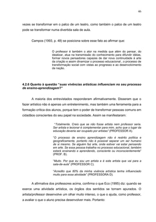 46



vezes se transformar em o palco de um teatro, como também o palco de um teatro
pode se transformar numa divertida sala de aula.


      Campos (1993, p. 48) se posiciona sobre esse fato ao afirmar que:


                     O professor é também o ator na medida que além do pensar, do
                     idealizar, atua na transmissão do conhecimento para difundir idéias,
                     formar novos pensadores capazes de dar nova continuidade à arte
                     da criação e assim dinamizar o processo educacional , o processo de
                     transformação social com vistas ao progresso e ao desenvolvimento
                     da nação.




4.2.6 Quanto à questão “suas vivências artísticas influenciam no seu processo
de ensino-aprendizagem?”


      A maioria dos entrevistados responderam afirmativamente. Disseram que o
fazer artístico não é apenas um entretenimento, mas também uma ferramenta para a
formação crítica dos alunos, porque tem o poder de transformar pessoas comuns em
cidadãos conscientes do seu papel na sociedade. Assim se manifestaram:

                      “Totalmente. Creio que se não fosse artista nem professor seria.
                     Ser artista e lecionar é complementar para mim, acho que o lugar da
                     educação deveria ser ocupado por artistas” (PROFESSOR A).

                     “O processo de ensino aprendizagem não é restrito política e
                     geograficamente, portanto não é possivel separar um ser humano
                     de si mesmo. Se alguém faz arte, onde estiver vai estar pensando
                     em arte. Se essa pessoa trabalha no processo educacional, também
                     estará ensinando e aprendendo, consciente ou inconscientemente”
                     (PROF. B).

                     “Muito. Por que eu sou um artista e é este artista que vai para a
                     sala-de-aula” (PROFESSOR C).

                     “Acredito que 80% da minha vivência artística tenha influenciado
                     muito para essa atividade” (PROFESSORA D).


      A afirmativa dos professores acima, confirma o que Eco (1995) diz: quando se
exerce uma atividade artística, os órgãos dos sentidos se tornam apurados. O
artista/professor desenvolve um olhar muito intenso, o que o ajuda, como professor,
a avaliar o que o aluno precisa desenvolver mais. Portanto:
 