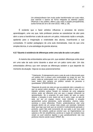 47




                    Um artista/professor tem muito poder transformador em suas mãos,
                    pois exercita e exerce de forma integrada os distintos papéis:
                    influencia o seu público, altera o seu meio e propõe principalmente,
                    outras formas de ver e de viver (ECO, 1995, p. 36).


      É evidente que o fazer artístico influencia o processo de ensino-
aprendizagem, uma vez que, todo professor precisa se caracterizar de ator para
abrir a cena e transformar a sala de aula em um palco, misturando razão e emoção,
apelando para a imaginação e criatividade dos alunos, incentivando a sua
curiosidade. O caráter pedagógico de uma aula dramatizada, mais do que uma
simples técnica, é uma estratégia de grande alcance.


4.2.7 Quanto à existência de diferenças entre uma sala de aula e um palco


      A maioria dos entrevistados acha que sim, que existem diferenças entre atuar
em uma sala de aula como docente e atuar em um palco como ator. Um dos
entrevistados afirmou que nem sempre as diferenças existem e que depende do
momento da atuação. Veja-se os seus posicionamentos:


                     “Totalmente. O planejamento para a sala de aula é direcionado para
                     um público fixo e possui uma continuidade ao longo do ano. No
                     palco, estar-se preocupado com o produto artístico final, no meu
                     caso, teatro tem sempre um público variado de pessoas e
                     quantidades” (PROFESSOR A).

                     “Depende do ponto de vista em que se pretende citar a atuação e o
                     que se pensa sobre atuação... O que parece claro é que, se um
                     trabalho artístico estiver focado no contexto de uma categoria
                     cênica, pode ser diferente uma vez que o espaço influencia na
                     apresentação. Se a proposta for para teatro de sala ou palco
                     italiano, a atuação é uma, teatro de rua é outra. Logo, na sala de
                     aula, por ser um espaço menor, mais intimista, a atuação
                     apresentará outros elementos, outra atmosfera, cheiros, luzes,
                     sombras e cores diferentes. Porém, pretendendo-se citar uma
                     atuação dentro de um campo mais amplo, por exemplo, tentando
                     dizer que logo que tudo que se constrói é culturalmente pensado e
                     portanto, quem fala está consciente de sua ação e por isso está
                     atuando; No entanto, pode-se concluir que, se fragmentamos os
                     saberes a fim de simplificá-los, perde-se a noção do contexto mais
                     amplo ao qual estamos ligados e que paradoxalmente não nos
                     pertence mesmo sendo nosso” (PROF. B).
 