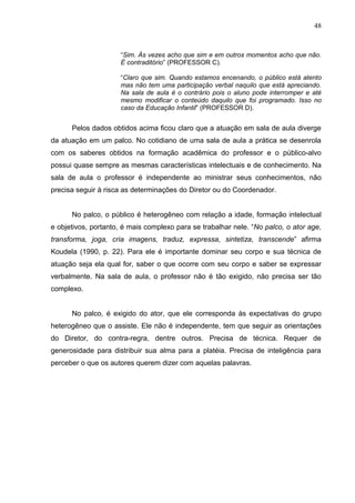 48



                     “Sim. Às vezes acho que sim e em outros momentos acho que não.
                     É contraditório” (PROFESSOR C).

                     “Claro que sim. Quando estamos encenando, o público está atento
                     mas não tem uma participação verbal naquilo que está apreciando.
                     Na sala de aula é o contrário pois o aluno pode interromper e até
                     mesmo modificar o conteúdo daquilo que foi programado. Isso no
                     caso da Educação Infantil” (PROFESSOR D).


      Pelos dados obtidos acima ficou claro que a atuação em sala de aula diverge
da atuação em um palco. No cotidiano de uma sala de aula a prática se desenrola
com os saberes obtidos na formação acadêmica do professor e o público-alvo
possui quase sempre as mesmas características intelectuais e de conhecimento. Na
sala de aula o professor é independente ao ministrar seus conhecimentos, não
precisa seguir à risca as determinações do Diretor ou do Coordenador.


      No palco, o público é heterogêneo com relação a idade, formação intelectual
e objetivos, portanto, é mais complexo para se trabalhar nele. “No palco, o ator age,
transforma, joga, cria imagens, traduz, expressa, sintetiza, transcende” afirma
Koudela (1990, p. 22). Para ele é importante dominar seu corpo e sua técnica de
atuação seja ela qual for, saber o que ocorre com seu corpo e saber se expressar
verbalmente. Na sala de aula, o professor não é tão exigido, não precisa ser tão
complexo.


      No palco, é exigido do ator, que ele corresponda às expectativas do grupo
heterogêneo que o assiste. Ele não é independente, tem que seguir as orientações
do Diretor, do contra-regra, dentre outros. Precisa de técnica. Requer de
generosidade para distribuir sua alma para a platéia. Precisa de inteligência para
perceber o que os autores querem dizer com aquelas palavras.
 