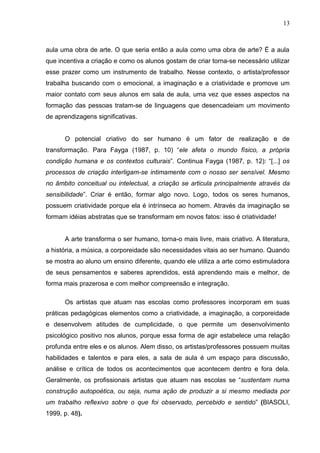 13



aula uma obra de arte. O que seria então a aula como uma obra de arte? É a aula
que incentiva a criação e como os alunos gostam de criar torna-se necessário utilizar
esse prazer como um instrumento de trabalho. Nesse contexto, o artista/professor
trabalha buscando com o emocional, a imaginação e a criatividade e promove um
maior contato com seus alunos em sala de aula, uma vez que esses aspectos na
formação das pessoas tratam-se de linguagens que desencadeiam um movimento
de aprendizagens significativas.


      O potencial criativo do ser humano é um fator de realização e de
transformação. Para Fayga (1987, p. 10) “ele afeta o mundo físico, a própria
condição humana e os contextos culturais”. Continua Fayga (1987, p. 12): “[...] os
processos de criação interligam-se intimamente com o nosso ser sensível. Mesmo
no âmbito conceitual ou intelectual, a criação se articula principalmente através da
sensibilidade”. Criar é então, formar algo novo. Logo, todos os seres humanos,
possuem criatividade porque ela é intrínseca ao homem. Através da imaginação se
formam idéias abstratas que se transformam em novos fatos: isso é criatividade!


      A arte transforma o ser humano, torna-o mais livre, mais criativo. A literatura,
a história, a música, a corporeidade são necessidades vitais ao ser humano. Quando
se mostra ao aluno um ensino diferente, quando ele utiliza a arte como estimuladora
de seus pensamentos e saberes aprendidos, está aprendendo mais e melhor, de
forma mais prazerosa e com melhor compreensão e integração.

      Os artistas que atuam nas escolas como professores incorporam em suas
práticas pedagógicas elementos como a criatividade, a imaginação, a corporeidade
e desenvolvem atitudes de cumplicidade, o que permite um desenvolvimento
psicológico positivo nos alunos, porque essa forma de agir estabelece uma relação
profunda entre eles e os alunos. Alem disso, os artistas/professores possuem muitas
habilidades e talentos e para eles, a sala de aula é um espaço para discussão,
análise e crítica de todos os acontecimentos que acontecem dentro e fora dela.
Geralmente, os profissionais artistas que atuam nas escolas se “sustentam numa
construção autopoética, ou seja, numa ação de produzir a si mesmo mediada por
um trabalho reflexivo sobre o que foi observado, percebido e sentido” (BIASOLI,
1999, p. 48).
 