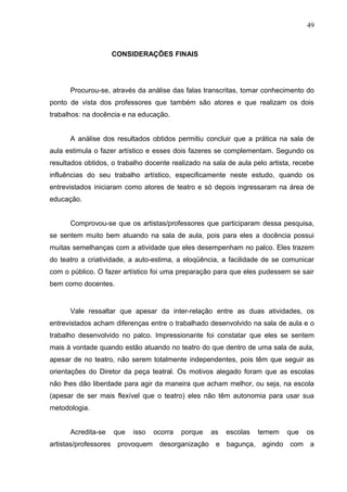 49



                    CONSIDERAÇÕES FINAIS




      Procurou-se, através da análise das falas transcritas, tomar conhecimento do
ponto de vista dos professores que também são atores e que realizam os dois
trabalhos: na docência e na educação.


      A análise dos resultados obtidos permitiu concluir que a prática na sala de
aula estimula o fazer artístico e esses dois fazeres se complementam. Segundo os
resultados obtidos, o trabalho docente realizado na sala de aula pelo artista, recebe
influências do seu trabalho artístico, especificamente neste estudo, quando os
entrevistados iniciaram como atores de teatro e só depois ingressaram na área de
educação.


      Comprovou-se que os artistas/professores que participaram dessa pesquisa,
se sentem muito bem atuando na sala de aula, pois para eles a docência possui
muitas semelhanças com a atividade que eles desempenham no palco. Eles trazem
do teatro a criatividade, a auto-estima, a eloqüência, a facilidade de se comunicar
com o público. O fazer artístico foi uma preparação para que eles pudessem se sair
bem como docentes.


      Vale ressaltar que apesar da inter-relação entre as duas atividades, os
entrevistados acham diferenças entre o trabalhado desenvolvido na sala de aula e o
trabalho desenvolvido no palco. Impressionante foi constatar que eles se sentem
mais à vontade quando estão atuando no teatro do que dentro de uma sala de aula,
apesar de no teatro, não serem totalmente independentes, pois têm que seguir as
orientações do Diretor da peça teatral. Os motivos alegado foram que as escolas
não lhes dão liberdade para agir da maneira que acham melhor, ou seja, na escola
(apesar de ser mais flexível que o teatro) eles não têm autonomia para usar sua
metodologia.


      Acredita-se   que   isso   ocorra   porque   as   escolas   temem     que   os
artistas/professores provoquem desorganização e bagunça, agindo com a
 