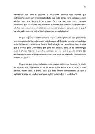 50



irreverência que lhes é peculiar. É importante ressaltar que aqueles que
efetivamente agem com irresponsabilidade não estão sendo nem professores nem
artistas, mas sim distorcendo o ensino. Para que isso não ocorra torna-se
necessário que as escolas não reprimam a ousadia das práticas dos professores-
artistas nem punam suas iniciativas. As escolas precisam compreender o papel
transformador exercido pelo artista/professor na sociedade atual.


      O que se pôde perceber também é que o artista/professor está procurando
exercer a docência, fazendo cursos voltados para a Educação, pois os entrevistados
estão freqüentando atualmente Cursos de Graduação em Licenciatura. Isso sinaliza
que a procura pela Licenciatura por parte dos artistas, deve-se às semelhanças
entre a prática docente e a prática artística, ou será que a grande maioria dos
artistas não tem outra opção senão exercer uma segunda atividade, habitualmente
ligada à docência?


      Sugere-se que sejam realizados mais estudos sobre essa temática no intuito
de informar aos professores sobre as semelhanças entre a docência e o fazer
artístico, neste caso, o teatro, para que eles tomem conhecimento de que o
professor precisa ser um bom ator para melhor desenvolver o seu trabalho.
 