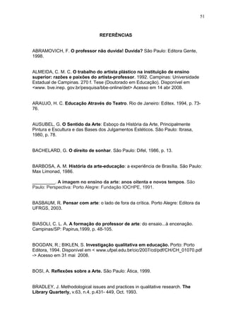 51



                                REFERÊNCIAS


ABRAMOVICH, F. O professor não duvida! Duvida? São Paulo: Editora Gente,
1998.


ALMEIDA, C. M. C. O trabalho do artista plástico na instituição de ensino
superior: razões e paixões do artista-professor. 1992. Campinas: Universidade
Estadual de Campinas. 270 f. Tese (Doutorado em Educação). Disponível em
<www. bve.inep. gov.br/pesquisa/bbe-online/det> Acesso em 14 abr 2008.


ARAUJO, H. C. Educação Através do Teatro. Rio de Janeiro: Editex. 1994, p. 73-
76.


AUSUBEL, G. O Sentido da Arte: Esboço da História da Arte, Principalmente
Pintura e Escultura e das Bases dos Julgamentos Estéticos. São Paulo: Ibrasa,
1980, p. 78.


BACHELARD, G. O direito de sonhar. São Paulo: Difel, 1986, p. 13.


BARBOSA, A. M. História da arte-educação: a experiência de Brasília. São Paulo:
Max Limonad, 1986.

_________. A imagem no ensino da arte: anos oitenta e novos tempos. São
Paulo: Perspectiva: Porto Alegre: Fundação IOCHPE, 1991.


BASBAUM, R. Pensar com arte: o lado de fora da crítica. Porto Alegre: Editora da
UFRGS, 2003.


BIASOLI, C. L. A. A formação do professor de arte: do ensaio...à encenação.
Campinas/SP: Papirus,1999, p. 48-105.


BOGDAN, R.; BIKLEN, S. Investigação qualitativa em educação. Porto: Porto
Editora, 1994. Disponível em < www.ufpel.edu.br/cic/2007/cd/pdf/CH/CH_01070.pdf
-> Acesso em 31 mai 2008.


BOSI, A. Reflexões sobre a Arte. São Paulo: Ática, 1999.


BRADLEY, J. Methodological issues and practices in qualitative research. The
Library Quarterly, v.63, n.4, p.431- 449, Oct. 1993.
 