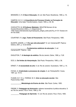 52




BRANDÃO, C. R. O Que é Educação. 33. ed. São Paulo: Brasiliense, 1995, p. 16.


CAMPOS, M. D. C. A Importância do Processo Criador na Formação do
Educador: Uma Ação Transformadora. Ceará: 1993, p. 38- 48.


CHIOVATTO, M. O Professor Mediador. BOLETIM Número 24 de
Outubro/Novembro 2000, p. 3. Disponível em
<http://www.artenaescola.org.br/pesquise_artigos_texto.php?id_m=13> Acesso em
04 mai 2008.


COURTNEY, R. Jogo, Teatro & Pensamento. São Paulo: Perspectiva, 1980.


DUARTE JUNIOR, J. F. Por que arte-educação? 12. ed. Campinas/SP: Papirus
Editora, 2001, p. 12-23-38-66.

___________________Fundamentos estéticos da educação. 2. ed.
Campinas/SP: Papirus, 1988.


EAGLETON, T. A ideologia da estética. Rio de Janeiro: Zahar, 1990, p. 7-28


ECO, U. Os limites da Interpretação. São Paulo: Perspectiva, 1995, p. 36.


ERNST, F. A necessidade da arte. 9. ed. Rio de Janeiro: Guanabara, 1987, p. 14.


FAYGA, O. Criatividade e processos de criação. 6. ed. Petrópolis/RJ: Vozes,
1987, pp. 10-12.


FUSARI, M. F. R. e FERRAZ, M. H. Arte na educação escolar. São
Paulo:Cortez,1992.

____________.Metodologia do Ensino de Arte. São Paulo: Cortez, 1993.


FREIRE, P. Pedagogia da Autonomia: saberes necessários à prática educativa. 9.
ed. Rio de Janeiro: Paz e Terra, 1998, p. 54.

_________. Pedagogia do Oprimido. 13. ed. Rio de Janeiro: Paz e Terra, 1983.
 