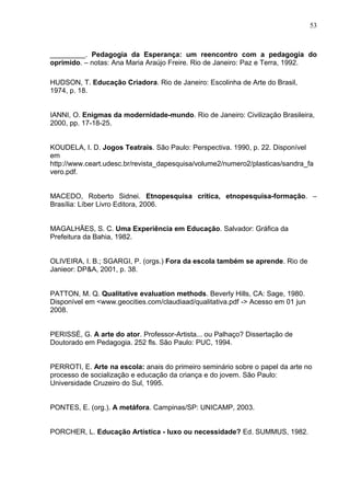 53



_________. Pedagogia da Esperança: um reencontro com a pedagogia do
oprimido. – notas: Ana Maria Araújo Freire. Rio de Janeiro: Paz e Terra, 1992.

HUDSON, T. Educação Criadora. Rio de Janeiro: Escolinha de Arte do Brasil,
1974, p. 18.


IANNI, O. Enigmas da modernidade-mundo. Rio de Janeiro: Civilização Brasileira,
2000, pp. 17-18-25.


KOUDELA, I. D. Jogos Teatrais. São Paulo: Perspectiva. 1990, p. 22. Disponível
em
http://www.ceart.udesc.br/revista_dapesquisa/volume2/numero2/plasticas/sandra_fa
vero.pdf.


MACEDO, Roberto Sidnei. Etnopesquisa crítica, etnopesquisa-formação. –
Brasília: Líber Livro Editora, 2006.


MAGALHÃES, S. C. Uma Experiência em Educação. Salvador: Gráfica da
Prefeitura da Bahia, 1982.


OLIVEIRA, I. B.; SGARGI, P. (orgs.) Fora da escola também se aprende. Rio de
Janieor: DP&A, 2001, p. 38.


PATTON, M. Q. Qualitative evaluation methods. Beverly Hills, CA: Sage, 1980.
Disponível em <www.geocities.com/claudiaad/qualitativa.pdf -> Acesso em 01 jun
2008.


PERISSÉ, G. A arte do ator. Professor-Artista... ou Palhaço? Dissertação de
Doutorado em Pedagogia. 252 fls. São Paulo: PUC, 1994.


PERROTI, E. Arte na escola: anais do primeiro seminário sobre o papel da arte no
processo de socialização e educação da criança e do jovem. São Paulo:
Universidade Cruzeiro do Sul, 1995.


PONTES, E. (org.). A metáfora. Campinas/SP: UNICAMP, 2003.


PORCHER, L. Educação Artística - luxo ou necessidade? Ed. SUMMUS, 1982.
 