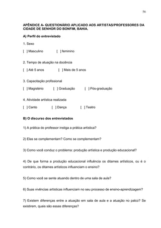56



APÊNDICE A- QUESTIONÁRIO APLICADO AOS ARTISTAS/PROFESSORES DA
CIDADE DE SENHOR DO BONFIM, BAHIA.

A) Perfil do entrevistado

1. Sexo

[ ] Masculino           [ ] feminino


2. Tempo de atuação na docência

[ ] Até 5 anos            [ ] Mais de 5 anos


3. Capacitação profissional

[ ] Magistério        [ ] Graduação          [ ] Pós-graduação


4. Atividade artística realizada

[ ] Canto            [ ] Dança            [ ] Teatro


B) O discurso dos entrevistados

1) A prática do professor instiga a prática artística?


2) Elas se complementam? Como se complementam?


3) Como você conduz o problema: produção artística e produção educacional?


4) De que forma a produção educacional influência os ditames artísticos, ou é o
contrário, os ditames artísticos influenciam o ensino?


5) Como você se sente atuando dentro de uma sala de aula?


6) Suas vivências artísticas influenciam no seu processo de ensino-aprendizagem?


7) Existem diferenças entre a atuação em sala de aula e a atuação no palco? Se
existirem, quais são essas diferenças?
 