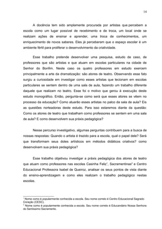 14



       A docência tem sido amplamente procurada por artistas que percebem a
escola como um lugar possível de recebimento e de troca, um local onde se
realizam ações de ensinar e aprender, uma troca de conhecimentos, um
enriquecimento de novos saberes. Eles já perceberam que o espaço escolar é um
ambiente fértil para proliferar o desenvolvimento da criatividade.

       Esse trabalho pretende desenvolver uma pesquisa, estudo de caso, de
professores que são artistas e que atuam em escolas particulares na cidade de
Senhor do Bonfim. Neste caso os quatro professores em estudo exercem
principalmente a arte da dramatização: são atores de teatro. Observando esse fato
surgiu a curiosidade em investigar como esses artistas que lecionam em escolas
particulares se sentem dentro de uma sala de aula, fazendo um trabalho diferente
daquele que realizam no teatro. Esse foi o motivo que gerou à execução deste
estudo monográfico. Então, pergunta-se como será que esses atores se vêem no
processo da educação? Como atuarão esses artistas no palco da sala de aula? Eis
as questões norteadoras deste estudo. Para isso estaremos diante da questão:
Como os atores de teatro que trabalham como professores se sentem em uma sala
de aula? E como desenvolvem sua práxis pedagógica?


       Nesse percurso investigativo, algumas perguntas contribuem para a busca de
nossas respostas: Quando o artista é trazido para a escola, qual o papel dele? Será
que transformam seus dotes artísticos em métodos didáticos criativos? como
desenvolvem sua práxis pedagógica?


       Esse trabalho objetivou investigar a práxis pedagógica dos atores de teatro
que atuam como professores nas escolas Casinha Feliz1, Sacramentinas2 e Centro
Educacional Professora Isabel de Queiroz, analisar os seus pontos de vista diante
do ensino-aprendizagem e como eles realizam o trabalho pedagógico nestas
escolas.




1
  Nome como é popularmente conhecida a escola. Seu nome correto é Centro Educacional Sagrado
Coração (CESC).
2
  Nome como é popularmente conhecida a escola. Seu nome correto é Educandário Nossa Senhora
do Santíssimo Sacramento.
 