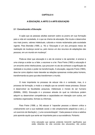 15



                                 CAPÍTULO II


               A EDUCAÇÃO, A ARTE E A ARTE-EDUCAÇÃO



2.1 Conceituando a Educação


      A ação que as pessoas adultas exercem sobre os jovens em sua formação
para a vida em sociedade, é o que se chama de educação. Ela incute e desenvolve
nos mais jovens, valores intelectuais, culturais e morais reclamados pela sociedade
vigente. Para Brandão (1995, p. 16) a “Educação é um dos principais meios de
realização de mudança social ou, pelo menos um dos recursos de adaptações das
pessoas, em um mundo em mudança”.


      Pode-se dizer que educação é o ato de ensinar e de aprender, é ensinar a
uma criança a andar ou a falar, a escrever e a ler. Para Freire (1983) a educação é
um encontro entre interlocutores, que procuram no ato de conhecer a significação da
realidade e na práxis o poder da transformação. A educação, segundo Freire (1983),
deve ter como objetivo maior desvelar as relações opressivas vividas pelos homens,
transformando-os para que eles transformem o mundo.


      O mais importante no processo de educar não é o conteúdo, mas, é o
processo de formação, o modo e a relação que se constrói nesse processo. Educar
é desenvolver as faculdades psíquicas, intelectuais e morais do ser humano
(RAMAL, 2002). Educação é o processo através do qual os indivíduos podem
adquirir ou desenvolver competências e capacidades em interação com outros, em
contextos organizados, formais ou informais.


      Para Freire (1998, p. 54) educar é “capacitar pessoas a lidarem crítica e
criativamente com a sua realidade social, e não simplesmente adaptá-las a ela [...]
um exercício de libertação [...] uma conscientização”. Cada pessoa é única e seletiva
pois aprende aquilo que sente ser importante para a sua existência. Portanto:


                     Uma educação que apenas pretenda transmitir significados que
                     estão distantes da vida concreta dos educandos, não produz
 