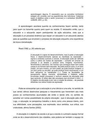 16



                     aprendizagem alguma. É necessário que os conceitos (símbolos)
                     estejam em conexão com as experiências dos indivíduos. Voltamos
                     assim à dialética entre o sentir (vivenciar) e o simbolizar (DUARTE
                     JUNIOR, 2001, p. 23).


      A aprendizagem acontece quando os conhecimentos fazem sentido, tanto
para quem os transmite quanto para quem os recebe. É necessário então, que o
educador e o educando sejam participantes da ação educativa, visto que a
educação é um processo dinâmico que requer um educador e um educando atentos
para as questões que envolvem o processo de educação enquanto uma experiência
de troca e tematização.


      Read (1982, p. 24) salienta que:


                     A educação é o apoio do desenvolvimento, mas à parte a maturação
                     física, o desenvolvimento apenas se manifesta na expressão –
                     signos e símbolos audíveis e visíveis. A educação pode ser definida
                     como o cultivo de modos de expressão – consiste em ensinar as
                     crianças e os adultos a produzir sons, imagens, movimentos,
                     ferramentas e utensílios. Um homem que consegue fazer bem estas
                     coisas é um homem bem-educado. Se pode produzir sons, é um bom
                     orador, um bom músico, um bom poeta; se pode produzir imagens, é
                     um bom pintor ou escultor; se pode produzir bons movimentos, é um
                     bom dançarino ou trabalhador [...]. Todas as faculdades de
                     pensamento, lógica, memória, sensibilidade e intelecto, estão
                     envolvidas nestes processos e nenhum aspecto da educação está
                     aqui excluído. E todos eles são processos que envolvem a arte [...].
                     O objetivo da educação é por isso a criação de artistas – de pessoas
                     eficientes nos vários modos de expressão.


      Pode-se acrescentar que a educação é uma ciência e uma arte, no sentido de
que sendo ciência desenvolve pesquisa e mecanismos que transmitem aos mais
jovens os conhecimentos acumulados até então e sendo arte, no sentido de
acreditar em outras possibilidade da própria educação , que é educação pela arte.
Logo, a educação na perspectiva trabalha o aluno como uma pessoa inteira, com
sua afetividade, suas percepções, sua expressão, seus sentidos, sua crítica, sua
criatividade, afirma Santos (2002).


    A educação é o objetivo da escola e já que a escola é o primeiro espaço formal
onde se dá o desenvolvimento dos cidadãos, esta poderia ser também o espaço do
 