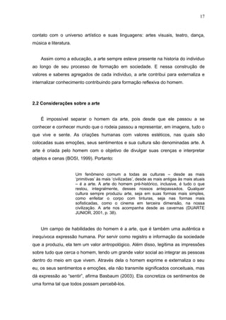 17



contato com o universo artístico e suas linguagens: artes visuais, teatro, dança,
música e literatura.


    Assim como a educação, a arte sempre esteve presente na historia do individuo
ao longo de seu processo de formação em sociedade. E nessa construção de
valores e saberes agregados de cada individuo, a arte contribui para externaliza e
internalizar conhecimento contribuindo para formação reflexiva do homem.



2.2 Considerações sobre a arte


    É impossível separar o homem da arte, pois desde que ele passou a se
conhecer e conhecer mundo que o rodeia passou a representar, em imagens, tudo o
que vive e sente. As criações humanas com valores estéticos, nas quais são
colocadas suas emoções, seus sentimentos e sua cultura são denominadas arte. A
arte é criada pelo homem com o objetivo de divulgar suas crenças e interpretar
objetos e cenas (BOSI, 1999). Portanto:


                       Um fenômeno comum a todas as culturas – desde as mais
                       ‘primitivas’ às mais ‘civilizadas’, desde as mais antigas às mais atuais
                       – é a arte. A arte do homem pré-histórico, inclusive, é tudo o que
                       restou, integralmente, desses nossos antepassados. Qualquer
                       cultura sempre produziu arte, seja em suas formas mais simples,
                       como enfeitar o corpo com tinturas, seja nas formas mais
                       sofisticadas, como o cinema em terceira dimensão, na nossa
                       civilização. A arte nos acompanha desde as cavernas (DUARTE
                       JUNIOR, 2001, p. 38).


    Um campo de habilidades do homem é a arte, que é também uma autêntica e
inequívoca expressão humana. Por servir como registro e informação da sociedade
que a produziu, ela tem um valor antropológico. Além disso, legitima as impressões
sobre tudo que cerca o homem, tendo um grande valor social ao integrar as pessoas
dentro do meio em que vivem. Através dela o homem exprime e externaliza o seu
eu, os seus sentimentos e emoções, ela não transmite significados conceituais, mas
dá expressão ao “sentir”, afirma Basbaum (2003). Ela concretiza os sentimentos de
uma forma tal que todos possam percebê-los.
 