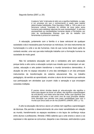 18



      Segundo Santos (2007, p. 24):


                      A palavra “arte” é derivada do latim ars e significa habilidade, ou seja,
                      é um processo em que o conhecimento é usado para realizar
                      determinadas habilidades. Para Saunders (1998, p. 130) a arte é um
                      fenomeno cultural “inventada há milhões de anos pelos seres
                      humanos para satisfazer algumas de suas necessidades”. A arte tem
                      acompanhado as manifestações humanas desde a Pré-história, por
                      meio de manifestações diversas (que vão do trabalho com
                      ferramentas à pintura em cavernas).


      A educação, juntamente com a família é a base estrutural de qualquer
sociedade e ela é necessária para humanizar os indivíduos. Um dos instrumentos de
humanização é a arte e se ela humaniza, mais do que nunca deve fazer parte do
contexto escolar, uma vez que esta instituição trabalha com a formação humana na
sociedade de modo geral.


      Não há verdadeira educação sem arte e verdadeira arte sem educação
porque tanto a arte como a educação cumpre sua missão que é emancipar um ser.
Juntas, educação e arte podem transformar o mundo tornando-o democrático. A
atuação da arte no espaço educativo é uma das estratégias e um dos principais
instrumentos da transformação          do sistema educacional.           Ela,   no trabalho
pedagógico, dá sentido ao aprendizado, envolve o aluno de tal maneira que estimula
sua participação em atividades que cruzem visão e sensação e que encorajem
conexões múltiplas.


                      É preciso dirimir dúvidas desde já: arte-educação não significa o
                      treino para alguém se tornar um artista, não significa a aprendizagem
                      de uma técnica, num dado ramo das artes. Antes, quer significar uma
                      educação que tenha a arte como uma de suas principais aliadas.
                      Uma educação que permita uma maior sensibilidade para com o
                      mundo que cerca cada um de nós (DUARTE JUNIOR, 2001, p. 12).


      A arte na educação não torna o aluno um artista nem significa a aprendizagem
de técnicas. Ela permite o desenvolvimento de uma maior sensibilidade em relação
ao mundo, transformando os espaços escolares e cria laços de confiança mútua
entre alunos e professores. Almeida (1992) salienta que a arte ensina o aluno a se
expressar e não apenas se comunicar, desperta o seu interesse, estimulando-o para
 