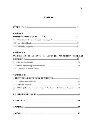 SUMÁRIO
INTRODUÇÃO …........................................................................................................12
CAPÍTULO I
O SISTEMA PRISIONAL BRASILEIRO.................................................................14
1.1 – O surgimento dos presídios e da primeira prisão...................................................14
1.2 – A prisão no Brasil...................................................................................................19
1.3- Finalidades das penas...............................................................................................21
CAPÍTULO II
OS DIREITOS DO DETENTO (A) COMO LEI NO SISTEMA PRISIONAL
BRASILEIRO.................................................................................................................26
2.1 – Direito do detento (a) …...........................................................................................26
2.2 – O caos do sistema prisional brasileiro ….................................................................30
2.3 – A situação da mulher detenta …..............................................................................37
CAPÍTULO III
A PENITENCIÁRIA FEMININA DE TERESINA.....................................................43
3.1 – Aspectos metodológicos …......................................................................................44
3.2 – Perfil das detentas …................................................................................................45
3.3 – O Serviço Social e a ressocialização da Penitenciária Feminina de Teresina ….....50
CONSIDERAÇOES FINAIS ….....................................................................................65
REFERÊNCIA …............................................................................................................69
APÊNDICE …..................................................................................................................73
ANEXO ….........................................................................................................................82
11
 