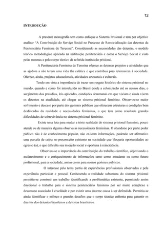 INTRODUÇÃO
A presente monografia tem como enfoque o Sistema Prisional e tem por objetivo
analisar “A Contribuição do Serviço Social no Processo de Ressocialização das detentas da
Penitenciária Feminina de Teresina”. Considerando as necessidades das detentas, o modelo
teórico metodológico aplicado na instituição penitenciária e como o Serviço Social é visto
pelas mesmas e pelo corpo técnico da referida instituição prisional.
A Penitenciária Feminina de Teresina oferece as detentas projetos e atividades que
as ajudam a não terem uma vida tão estática e que contribua para retornarem á sociedade.
Oferece, ainda, projetos educacionais, atividades artesanais e culturais.
Tendo em vista a importância de trazer um resgate histórico do sistema prisional no
mundo, quando e como foi introduzido no Brasil desde a colonização até os nossos dias, o
surgimento dos presídios, leis aplicadas, condições desumanas em que viviam e ainda vivem
os detentos na atualidade, até chegar ao sistema prisional feminino. Observou-se maior
sofrimento e descaso por parte dos gestores públicos que oferecem estruturas e condições bem
desfalcadas da realidade e necessidades femininas, o que tem como resultado grandes
dificuldades de sobrevivência no sistema prisional feminino.
Existe uma luta para mudar a triste realidade do sistema prisional feminino, pouco
atende ou de maneira alguma observa as necessidades femininas. O abandono por parte poder
público não é de conhecimento popular, não existem informações, podendo ser afirmativo
uma parcela de culpa no preconceito existente na sociedade que bloqueia oportunidades ao
egresso (a), o que dificulta sua inserção social e oportuna à reincidência.
Observou-se a importância da contribuição do trabalho científico, objetivando o
esclarecimento e o enriquecimento de informações tanto como estudante ou como futuro
profissional, para a sociedade, assim como para nossos gestores públicos.
O interesse pelo tema partiu de experiências profissionais observadas e pela
experiência particular e pessoal. Conhecendo a realidade subumana do sistema prisional
permitiu-se construir um trabalho identificando a problemática existente, permitindo assim
direcionar o trabalho para o sistema penitenciário feminino por ser muito complexo e
desumano associado à crueldade e por existir uma enorme causa á ser defendida. Permitiu-se
ainda identificar o esforço e grandes desafios que o corpo técnico enfrenta para garantir os
direitos dos detentos brasileiros e detentas brasileiros.
12
 