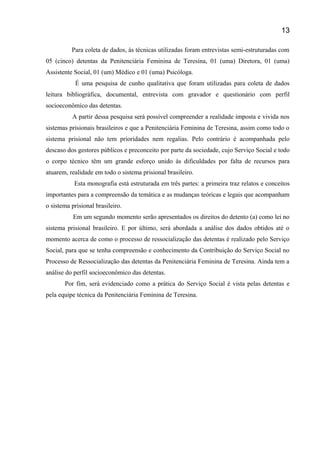 Para coleta de dados, às técnicas utilizadas foram entrevistas semi-estruturadas com
05 (cinco) detentas da Penitenciária Feminina de Teresina, 01 (uma) Diretora, 01 (uma)
Assistente Social, 01 (um) Médico e 01 (uma) Psicóloga.
É uma pesquisa de cunho qualitativa que foram utilizadas para coleta de dados
leitura bibliográfica, documental, entrevista com gravador e questionário com perfil
socioeconômico das detentas.
A partir dessa pesquisa será possível compreender a realidade imposta e vivida nos
sistemas prisionais brasileiros e que a Penitenciária Feminina de Teresina, assim como todo o
sistema prisional não tem prioridades nem regalias. Pelo contrário é acompanhada pelo
descaso dos gestores públicos e preconceito por parte da sociedade, cujo Serviço Social e todo
o corpo técnico têm um grande esforço unido às dificuldades por falta de recursos para
atuarem, realidade em todo o sistema prisional brasileiro.
Esta monografia está estruturada em três partes: a primeira traz relatos e conceitos
importantes para a compreensão da temática e as mudanças teóricas e legais que acompanham
o sistema prisional brasileiro.
Em um segundo momento serão apresentados os direitos do detento (a) como lei no
sistema prisional brasileiro. E por último, será abordada a análise dos dados obtidos até o
momento acerca de como o processo de ressocialização das detentas é realizado pelo Serviço
Social, para que se tenha compreensão e conhecimento da Contribuição do Serviço Social no
Processo de Ressocialização das detentas da Penitenciária Feminina de Teresina. Ainda tem a
análise do perfil socioeconômico das detentas.
Por fim, será evidenciado como a prática do Serviço Social é vista pelas detentas e
pela equipe técnica da Penitenciária Feminina de Teresina.
13
 