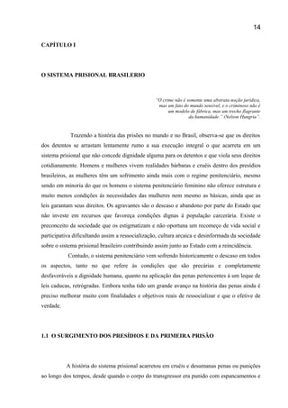 CAPÍTULO I
O SISTEMA PRISIONAL BRASILERIO
“O crime não é somente uma abstrata noção jurídica,
mas um fato do mundo sensível, e o criminoso não é
um modelo de fábrica, mas um trecho flagrante
da humanidade.” (Nelson Hungria”.
Trazendo a história das prisões no mundo e no Brasil, observa-se que os direitos
dos detentos se arrastam lentamente rumo a sua execução integral o que acarreta em um
sistema prisional que não concede dignidade alguma para os detentos e que viola seus direitos
cotidianamente. Homens e mulheres vivem realidades bárbaras e cruéis dentro dos presídios
brasileiros, as mulheres têm um sofrimento ainda mais com o regime penitenciário, mesmo
sendo em minoria do que os homens o sistema penitenciário feminino não oferece estrutura e
muito menos condições ás necessidades das mulheres nem mesmo as básicas, ainda que as
leis garantam seus direitos. Os agravantes são o descaso e abandono por parte do Estado que
não investe em recursos que favoreça condições dignas á população carcerária. Existe o
preconceito da sociedade que os estigmatizam e não oportuna um recomeço de vida social e
participativa dificultando assim a ressocialização, cultura arcaica e desinformada da sociedade
sobre o sistema prisional brasileiro contribuindo assim junto ao Estado com a reincidência.
Contudo, o sistema penitenciário vem sofrendo historicamente o descaso em todos
os aspectos, tanto no que refere às condições que são precárias e completamente
desfavoráveis a dignidade humana, quanto na aplicação das penas pertencentes á um leque de
leis caducas, retrógradas. Embora tenha tido um grande avanço na história das penas ainda é
preciso melhorar muito com finalidades e objetivos reais de ressocializar e que o efetive de
verdade.
1.1 O SURGIMENTO DOS PRESÍDIOS E DA PRIMEIRA PRISÃO
A história do sistema prisional acarretou em cruéis e desumanas penas ou punições
ao longo dos tempos, desde quando o corpo do transgressor era punido com espancamentos e
14
 