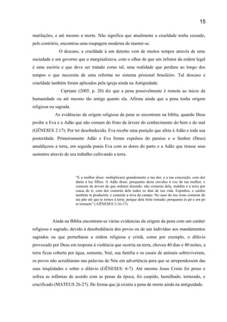 mutilações, e até mesmo a morte. Não significa que atualmente a crueldade tenha cessado,
pelo contrário, encontrou uma roupagem moderna de manter-se.
O descaso, a crueldade á um detento vem de muitos tempos através de uma
sociedade e um governo que o marginalizava, com o olhar de que um infrator da ordem legal
é uma escória e que deve ser tratado como tal, uma realidade que perdura ao longo dos
tempos o que necessita de uma reforma no sistema prisional brasileiro. Tal descaso e
crueldade também foram aplicados pela igreja ainda na Antiguidade.
Cipriane (2005, p. 20) diz que a pena possivelmente é remota ao início da
humanidade ou até mesmo tão antiga quanto ela. Afirma ainda que a pena tenha origem
religiosa ou sagrada.
As evidências da origem religiosa da pena se encontram na bíblia, quando Deus
proíbe a Eva e a Adão que não comam do fruto da árvore do conhecimento do bem e do mal
(GÊNESES 2:17). Por ter desobedecido, Eva recebe uma punição que afeta á Adão e toda sua
posteridade. Primeiramente Adão e Eva foram expulsos do paraíso e o Senhor (Deus)
amaldiçoou a terra, em seguida puniu Eva com as dores do parto e a Adão que tirasse seus
sustentos através de seu trabalho cultivando a terra.
“E a mulher disse: multiplicarei grandemente a tua dor, e a tua conceição; com dor
darás á luz filhos. A Adão disse: porquanto deste ouvidos à voz de tua mulher, e
comeste da árvore de que ordenei dizendo: não comerás dela, maldita é a terra por
causa de ti; com dor comerás dela todos os dias de tua vida. Espinhos, e cardos
também te produzirá; e comerás a erva do campo. No suor do teu rosto comerás do
teu pão até que te tornes á terra; porque dela foste tomado; porquanto és pó e em pó
te tornarás” ( GÊNESES 3:16-17).
Ainda na Bíblia encontram-se várias evidencias da origem da pena com um caráter
religioso e sagrado, devido à desobediência dos povos ou de um indivíduo aos mandamentos
sagrados ou que perturbasse a ordem religiosa e cristã, como por exemplo, o dilúvio
provocado por Deus em resposta à violência que ocorria na terra, choveu 40 dias e 40 noites, a
terra ficou coberta por água, somente, Noé, sua família e os casais de animais sobreviveram,
os povos não acreditaram nas palavras de Nóe em advertência para que se arrependessem das
suas iniqüidades e sobre o dilúvio (GÊNESES: 6-7). Até mesmo Jesus Cristo foi preso e
sofreu as infâmias de acordo com as penas da época, foi cuspido, humilhado, torturado, e
crucificado (MATEUS 26-27). De forma que já existia a pena de morte ainda na antiguidade.
15
 