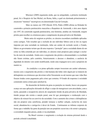 Misciasci (2009) argumenta ainda, que na antiguidade, a primeira instituição
penal, foi o Hospício de San Michel, em Roma, Itália, a qual era destinada primeiramente a
encarcerar “meninos” incorrigíveis era denominada Casa de Correção.
Mais ou menos em 1595 (Século XVI), Pedro (2000) afirma na Holanda foi
construída a primeira penitenciária masculina a Raspuhuis de Amisterdã, e dois anos depois
em 1597, foi construída segunda penitenciária, esta feminina, amabas em Amisterdã, surgem
prisões para recolher os criminosos para o cumprimento da pena privativa de liberdade.
Muito antes de surgirem as prisões, os cárceres escondiam crueldades aplicadas
como castigos. Vale ressaltar que a reclusão de um indivíduo faltoso com as leis ou regras
impostas por uma sociedade ou instituição, tinha um caráter de exclusão social, o Estado,
líderes ou governantes teriam que dá uma resposta e “proteção” para a sociedade diante de um
crime ou falta cometida por um indivíduo, os cárceres eram propícios para castigar e excluí-
los do meio da sociedade. Ainda com o surgimento das prisões a desumanidade e a crueldade
não foram extintas, pelo contrário, historicamente o descaso o abandono, a ausência de
dignidade do detento vem sendo modificando, tendo uma roupagem nova com o propósito de
manter-se.
As condições e as penas aplicadas sempre trouxeram um caráter subumano,
mesmo com o surgimento das prisões a vida humana não tinha valor algum por se tratarem de
delinqüentes ou criminosos que deveriam sofrer fisicamente ou até mesmo que suas vidas lhes
fossem tiradas como pagamento pelo crime que cometeu. O Estado dá respostas á sociedade
cometendo outros crimes para satisfazê-la.
No desenrolar da história da pena ou punições no mundo, houve um pequeno
avanço em suas aplicações deixando de afligir o corpo do transgressor com atrocidades, com a
morte, passando a recuperá-los através do surgimento tímido da pena privativa de liberdade,
tímido porque não existia a sanção penal, uma lei que promulgasse a reeducação com o
objetivo de reinseri-los ao convívio da sociedade. Com o aumento dos crimes e delinqüências
não era propicio uma carnificina, prender tornasse a melhor solução, excluí-los do meio
social, abandona-los e castiga-los é dever do Estado. Continuaram as infames corporais de
forma que o trabalho faz parte da punição tem um propósito escravista e de extrair a preguiça,
a ociosidade enquanto presos, ainda o é na atualidade.
No Brasil veremos o surgimento e evolução do sistema prisional desde o
período colonial á atualidade.
18
 