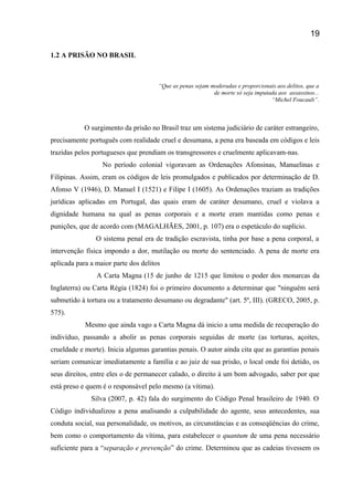 1.2 A PRISÃO NO BRASIL
“Que as penas sejam moderadas e proporcionais aos delitos, que a
de morte só seja imputada aos assassinos...
“Michel Foucault”.
O surgimento da prisão no Brasil traz um sistema judiciário de caráter estrangeiro,
precisamente português com realidade cruel e desumana, a pena era baseada em códigos e leis
trazidas pelos portugueses que prendiam os transgressores e cruelmente aplicavam-nas.
No período colonial vigoravam as Ordenações Afonsinas, Manuelinas e
Filipinas. Assim, eram os códigos de leis promulgados e publicados por determinação de D.
Afonso V (1946), D. Manuel I (1521) e Filipe I (1605). As Ordenações traziam as tradições
jurídicas aplicadas em Portugal, das quais eram de caráter desumano, cruel e violava a
dignidade humana na qual as penas corporais e a morte eram mantidas como penas e
punições, que de acordo com (MAGALHÃES, 2001, p. 107) era o espetáculo do suplício.
O sistema penal era de tradição escravista, tinha por base a pena corporal, a
intervenção física impondo a dor, mutilação ou morte do sentenciado. A pena de morte era
aplicada para a maior parte dos delitos
A Carta Magna (15 de junho de 1215 que limitou o poder dos monarcas da
Inglaterra) ou Carta Régia (1824) foi o primeiro documento a determinar que "ninguém será
submetido à tortura ou a tratamento desumano ou degradante" (art. 5º, III). (GRECO, 2005, p.
575).
Mesmo que ainda vago a Carta Magna dá inicio a uma medida de recuperação do
indivíduo, passando a abolir as penas corporais seguidas de morte (as torturas, açoites,
crueldade e morte). Inicia algumas garantias penais. O autor ainda cita que as garantias penais
seriam comunicar imediatamente a família e ao juiz de sua prisão, o local onde foi detido, os
seus direitos, entre eles o de permanecer calado, o direito á um bom advogado, saber por que
está preso e quem é o responsável pelo mesmo (a vítima).
Silva (2007, p. 42) fala do surgimento do Código Penal brasileiro de 1940. O
Código individualizou a pena analisando a culpabilidade do agente, seus antecedentes, sua
conduta social, sua personalidade, os motivos, as circunstâncias e as conseqüências do crime,
bem como o comportamento da vítima, para estabelecer o quantum de uma pena necessário
suficiente para a “separação e prevenção” do crime. Determinou que as cadeias tivessem os
19
 