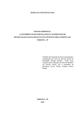 MARIA DA CONCEIÇÃO LIMA
SISTEMA PRISIONAL:
A CONTRIBUIÇÃO DO SERVIÇO SOCIAL NO PROCESSO DE
RESSOCIALIZAÇÃO DAS DETENTAS DA PENITENCIÁRIA FEMININA DE
TERESINA - PI
Trabalho de Conclusão de Curso apresentado à
coordenação do Curso de Serviço Social da
Faculdade Adelmar Rosado – FAR, como
requisito para a obtenção do título de Bacharel
em Serviço Social, sob a orientação da
professora Larice Moura Campos Soares
Borges.
TERESINA - PI
2010
2
 