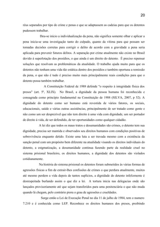 réus separados por tipo de crime e penas e que se adaptassem as cadeias para que os detentos
pudessem trabalhar.
Deu-se início a individualização da pena, não significa somente olhar e aplicar a
pena inicia-se uma investigação tanto do culpado, quanto da vítima para que possam ser
tomadas decisões corretas para corrigir o delito de acordo com a gravidade a pena seria
aplicada para prevenir futuros delitos. A separação por crime atualmente não existe no Brasil
devido à superlotação dos presídios, o que ainda é um direito do detento. È preciso repensar
soluções que resolvam as problemáticas da atualidade. O trabalho ajuda muito para que os
detentos não tenham uma vida tão estática dentro dos presídios e também oportuna a remissão
da pena, o que não é tudo é preciso muito mais principalmente reais condições para que o
detento possa também trabalhar.
A Constituição Federal de 1988 defende "o respeito à integridade física dos
presos" (art. 5º, XLIX). No Brasil, a dignidade da pessoa humana foi reconhecida e
consagrada como princípio fundamental na Constituição de 1988 (SILVA, 2007, p 52). A
dignidade do detento como ser humano está revestida de vários fatores, os sociais,
educacionais, saúde e várias outras assistências, principalmente de ser tratado como gente e
não como um ser desprezível que não tem direito á uma vida com dignidade, um ser portador
de direito á vida, de ser defendido, de ter oportunidades como qualquer cidadão.
A lei diz que todos os maus tratos e desumanidades são crimes, o detento tem sua
dignidade, precisa ser mantida e observados seu direitos humanos com condições positivas de
sobrevivência enquanto detido. Existe uma luta a ser travada mesmo com a existência da
sanção penal com um propósito bem diferente na atualidade visando os direitos individuais do
detento, a estgmatização, a desumanidade continua fazendo parte da realidade cruel no
sistema prisional brasileiro, os direitos humanos, a dignidade dos detentos são violados
cotidianamente.
Na história do sistema prisional os detentos foram submetidos às várias formas de
agressões físicas a fim de extrair-lhes confissões de crimes o que perdura atualmente, muitos
até mesmo perdem a vida depois de tantos suplícios, a dignidade do detento infelizmente é
desrespeitada burlando assim o que diz a lei. A tortura inicia nas delegacias onde são
lançados provisoriamente até que sejam transferidos para uma penitenciária o que não muda
quando lá chegam, pelo contrário piora o grau de agressões e crueldades.
Surge então a Lei de Execução Penal no dia 11 de julho de 1984, tem o numero
7.210 e é conhecida como LEP. Reconhece os direitos humanos dos presos, proibindo
20
 
