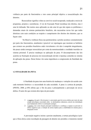 violência por parte de funcionários e tem como principal objetivo a ressocialização dos
detentos.
Ressocializar significa voltar ao convívio social recuperado, reeducado a través de
programas, projetos e assistências. A Lei de Execução Penal reconheça tais direitos, mas é
uma lei defasada. São muitos anos aplicando ou não uma lei que não repara os problemas e
demandas atuais do sistema penitenciário brasileiro, são necessárias novas leis que tenha
diretrizes com reais condições ao respeito e cumprimento dos direitos dos detentos, que os
façam valer.
No Brasil a violência física nas penitenciárias e prisões acontece constantemente
por parte dos funcionários, atualmente é possível ver reportagens que mostram as barbáries
que existem nos presídios brasileiros onde visivelmente a lei não é cumprida integralmente,
tão pouco ainda consegue ressocializar por conta da monstruosidade e crueldade inseridos no
sistema prisional. É preciso mudanças na aplicação da pena. O descumprimento das leis
acarreta na frustração do processo de ressocialização devido à injustiça cometida no sistema
de aplicação das penas. Desta forma é de suma importância a compreensão da finalidade das
penas.
1.3 FINALIDADE DA PENA
A finalidade da pena tem uma história de mudanças e variações de acordo com
cada momento histórico e a necessidade de cada sociedade. A pena é a certeza da punição.
(PINTO, 2008, p.189) afirma que o fim da pena é principalmente a prevenção de novos
delitos. O autor diz que existem dois tipos de prevenção:
1 a negativa, da qual o fim da pena é a prevenção geral de novos delitos por meio de uma
coação psicológica exercitada sobre os destinatários (detentos), através da intimidação
com fundamento efetivo á cominação (castigo);
2 a positiva, tem como função principal restabelecer a confiança e reparar ou prevenir os
efeitos negativos que a violação da norma implica para a estabilidade do sistema para a
integração social.
A prevenção negativa insiste e persiste atualmente, a tortura psicológica é pior
que a física deixa como recordação da passagem do detento nos presídios o transtorno mental
21
 