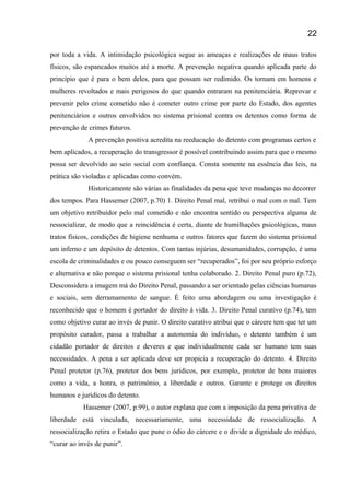 por toda a vida. A intimidação psicológica segue as ameaças e realizações de maus tratos
físicos, são espancados muitos até a morte. A prevenção negativa quando aplicada parte do
princípio que é para o bem deles, para que possam ser redimido. Os tornam em homens e
mulheres revoltados e mais perigosos do que quando entraram na penitenciária. Reprovar e
prevenir pelo crime cometido não é cometer outro crime por parte do Estado, dos agentes
penitenciários e outros envolvidos no sistema prisional contra os detentos como forma de
prevenção de crimes futuros.
A prevenção positiva acredita na reeducação do detento com programas certos e
bem aplicados, a recuperação do transgressor é possível contribuindo assim para que o mesmo
possa ser devolvido ao seio social com confiança. Consta somente na essência das leis, na
prática são violadas e aplicadas como convém.
Historicamente são várias as finalidades da pena que teve mudanças no decorrer
dos tempos. Para Hassemer (2007, p.70) 1. Direito Penal mal, retribui o mal com o mal. Tem
um objetivo retribuidor pelo mal cometido e não encontra sentido ou perspectiva alguma de
ressocializar, de modo que a reincidência é certa, diante de humilhações psicológicas, maus
tratos físicos, condições de higiene nenhuma e outros fatores que fazem do sistema prisional
um inferno e um depósito de detentos. Com tantas injúrias, desumanidades, corrupção, é uma
escola de criminalidades e ou pouco conseguem ser “recuperados”, foi por seu próprio esforço
e alternativa e não porque o sistema prisional tenha colaborado. 2. Direito Penal puro (p.72),
Desconsidera a imagem má do Direito Penal, passando a ser orientado pelas ciências humanas
e sociais, sem derramamento de sangue. È feito uma abordagem ou uma investigação é
reconhecido que o homem é portador do direito á vida. 3. Direito Penal curativo (p.74), tem
como objetivo curar ao invés de punir. O direito curativo atribui que o cárcere tem que ter um
propósito curador, passa a trabalhar a autonomia do indivíduo, o detento também é um
cidadão portador de direitos e deveres e que individualmente cada ser humano tem suas
necessidades. A pena a ser aplicada deve ser propicia a recuperação do detento. 4. Direito
Penal protetor (p.76), protetor dos bens jurídicos, por exemplo, protetor de bens maiores
como a vida, a honra, o patrimônio, a liberdade e outros. Garante e protege os direitos
humanos e jurídicos do detento.
Hassemer (2007, p.99), o autor explana que com a imposição da pena privativa de
liberdade está vinculada, necessariamente, uma necessidade de ressocialização. A
ressocialização retira o Estado que pune o ódio do cárcere e o divide a dignidade do médico,
“curar ao invés de punir”.
22
 