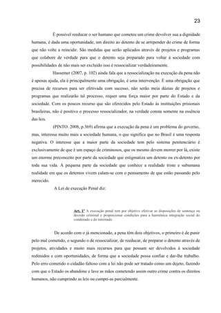 É possível reeducar o ser humano que cometeu um crime devolver sua a dignidade
humana, é dada uma oportunidade, um direito ao detento de se arrepender do crime de forma
que não volte a reincidir. São medidas que serão aplicados através de projetos e programas
que colabore de verdade para que o detento seja preparado para voltar á sociedade com
possibilidades de não mais ser excluído isso é ressocializar verdadeiramente.
Hassemer (2007, p. 102) ainda fala que a ressocialização na execução da pena não
é apenas ajuda, ela é principalmente uma obrigação, é uma intervenção. È uma obrigação que
precisa de recursos para ser efetivada com sucesso, não serão meia dúzias de projetos e
programas que realizarão tal processo, requer uma força maior por parte do Estado e da
sociedade. Com os poucos recurso que são oferecidos pelo Estado ás instituições prisionais
brasileiras, não é positivo o processo ressocializador, na verdade consta somente na essência
das leis.
(PINTO. 2008, p.369) afirma que a execução da pena é um problema do governo,
mas, interessa muito mais a sociedade humana, o que significa que no Brasil é uma resposta
negativa. O interesse que a maior parte da sociedade tem pelo sistema penitenciário é
exclusivamente de que é um espaço de criminosos, que os mesmo devem morrer por lá, existe
um enorme preconceito por parte da sociedade que estigmatiza um detento ou ex-detento por
toda sua vida. A pequena parte da sociedade que conhece a realidade triste e subumana
realidade em que os detentos vivem calam-se com o pensamento de que estão passando pelo
merecido.
A Lei de execução Penal diz:
Art. 1º A execução penal tem por objetivo efetivar as disposições de sentença ou
decisão criminal e proporcionar condições para a harmônica integração social do
condenado e do internado.
De acordo com o já mencionado, a pena têm dois objetivos, o primeiro é de punir
pelo mal cometido, o segundo o de ressocializar, de reeducar, de preparar o detento através de
projetos, atividades e muito mais recursos para que possam ser devolvidos á sociedade
redimidos e com oportunidades, de forma que a sociedade possa confiar e dar-lhe trabalho.
Pelo erro cometido o cidadão faltoso com a lei não pode ser tratado como um dejeto, fazendo
com que o Estado os abandone e lave as mãos cometendo assim outro crime contra os direitos
humanos, não cumprindo as leis ou cumpri-as parcialmente.
23
 