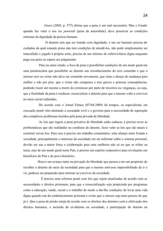 Greco (2005, p. 577) afirma que a pena é um mal necessário. Mas o Estado
quando faz valer o seu ius puniendi (pena da autoridade), deve preservar as condições
mínimas de dignidade da pessoa humana.
O detento tem que ser tratado com dignidade, é um ser humano precisa de
cuidados da qual estando preso não tem condições de atendê-los, não pode simplesmente ser
trancafiado e jogado á própria sorte, precisa de um mínimo de sobrevivência digna enquanto
paga sua pena ou espera seu julgamento.
Para ou autor citado, o foco da pena é possibilitar condições de um modo geral em
uma penitenciária que possibilite ao detento um reconhecimento do erro cometido e que o
mesmo erro ou crime não deva ser cometido novamente, que sinta o desejo de mudança para
melhor e não pra pior, que o crime não compensa e traz graves e penosas conseqüências,
podendo trazer até mesmo a morte do criminoso por parte de terceiros ou vinganças, ou seja,
que a finalidade da pena é reeducar, ressocializar o detento para que o mesmo volte a conviver
no meio social redimidos.
De acordo com o Jornal Fêmea (07-04-2009) há tempos, os especialistas em
execução penal vêm alertando a sociedade civil e o governo para a necessidade de superação
dos complexos problemas trazidos pela pena privada de liberdade.
As leis que regem a pena privativa de liberdade estão caducas, é preciso rever as
problemáticas que são realidades no cotidiano do detento, fazer valer as leis que são atuais e
construir novas leis. Para isso é preciso um trabalho comunitário, uma aliança entre Estado e
sociedade, principalmente o interesse da sociedade em ser informar sobre o sistema prisional,
devido ser sua a maior força e colaboração para uma melhoria não só no que se refere ao
tema, mas de um modo geral neste País, é preciso um espírito corporativo para revoluções em
benefícios do País e do povo brasileiro.
Houve um avanço tanto na privação de liberdade que passou a ter um propósito de
recolher o detento do meio da sociedade para que o mesmo estivesse impossibilitado de ir e
vir, pudesse ser preparado para retornar ao convívio da sociedade.
É preciso uma reforma penal com leis que sejam atualizadas de acordo com as
necessidades e direitos prisionais, para que a ressocialização seja propiciada por programas
como a educação, saúde, social e o trabalho de modo a dar-lhe condições de levar uma vida
digna quando sair do estabelecimento prisional e evitar que o cárcere seja mais penoso do que
já é. Que a pena de prisão esteja de acordo com os direitos dos detentos com a efetivação dos
direitos humanos, a inclusão do ex-detento na sociedade, a participação do detento na
24
 