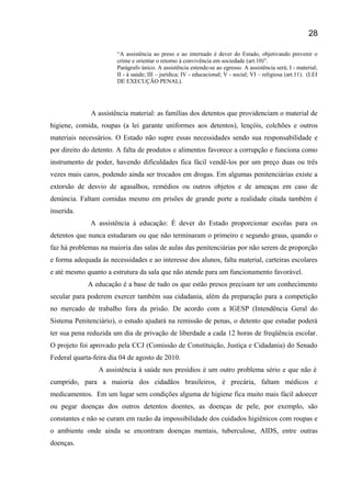 “A assistência ao preso e ao internado é dever do Estado, objetivando prevenir o
crime e orientar o retorno à convivência em sociedade (art.10)”.
Parágrafo único. A assistência estende-se ao egresso. A assistência será; I - material;
II - à saúde; III – jurídica; IV - educacional; V - social; VI – religiosa (art.11). (LEI
DE EXECUÇÃO PENAL).
A assistência material: as famílias dos detentos que providenciam o material de
higiene, comida, roupas (a lei garante uniformes aos detentos), lençóis, colchões e outros
materiais necessários. O Estado não supre essas necessidades sendo sua responsabilidade e
por direito do detento. A falta de produtos e alimentos favorece a corrupção e funciona como
instrumento de poder, havendo dificuldades fica fácil vendê-los por um preço duas ou três
vezes mais caros, podendo ainda ser trocados em drogas. Em algumas penitenciárias existe a
extorsão de desvio de agasalhos, remédios ou outros objetos e de ameaças em caso de
denúncia. Faltam comidas mesmo em prisões de grande porte a realidade citada também é
inserida.
A assistência à educação: É dever do Estado proporcionar escolas para os
detentos que nunca estudaram ou que não terminaram o primeiro e segundo graus, quando o
faz há problemas na maioria das salas de aulas das penitenciárias por não serem de proporção
e forma adequada às necessidades e ao interesse dos alunos, falta material, carteiras escolares
e até mesmo quanto a estrutura da sala que não atende para um funcionamento favorável.
A educação é a base de tudo os que estão presos precisam ter um conhecimento
secular para poderem exercer também sua cidadania, além da preparação para a competição
no mercado de trabalho fora da prisão. De acordo com a IGESP (Intendência Geral do
Sistema Penitenciário), o estudo ajudará na remissão de penas, o detento que estudar poderá
ter sua pena reduzida um dia de privação de liberdade a cada 12 horas de freqüência escolar.
O projeto foi aprovado pela CCJ (Comissão de Constituição, Justiça e Cidadania) do Senado
Federal quarta-feira dia 04 de agosto de 2010.
A assistência à saúde nos presídios é um outro problema sério e que não é
cumprido, para a maioria dos cidadãos brasileiros, é precária, faltam médicos e
medicamentos. Em um lugar sem condições alguma de higiene fica muito mais fácil adoecer
ou pegar doenças dos outros detentos doentes, as doenças de pele, por exemplo, são
constantes e não se curam em razão da impossibilidade dos cuidados higiênicos com roupas e
o ambiente onde ainda se encontram doenças mentais, tuberculose, AIDS, entre outras
doenças.
28
 
