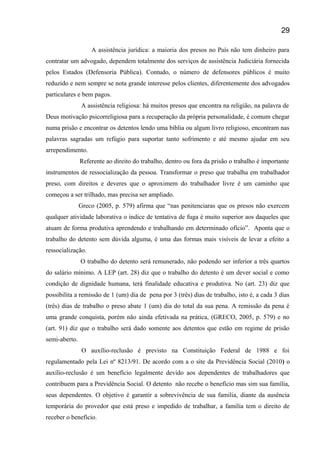 A assistência jurídica: a maioria dos presos no País não tem dinheiro para
contratar um advogado, dependem totalmente dos serviços de assistência Judiciária fornecida
pelos Estados (Defensoria Pública). Contudo, o número de defensores públicos é muito
reduzido e nem sempre se nota grande interesse pelos clientes, diferentemente dos advogados
particulares e bem pagos.
A assistência religiosa: há muitos presos que encontra na religião, na palavra de
Deus motivação psicorreligiosa para a recuperação da própria personalidade, é comum chegar
numa prisão e encontrar os detentos lendo uma bíblia ou algum livro religioso, encontram nas
palavras sagradas um refúgio para suportar tanto sofrimento e até mesmo ajudar em seu
arrependimento.
Referente ao direito do trabalho, dentro ou fora da prisão o trabalho é importante
instrumentos de ressocialização da pessoa. Transformar o preso que trabalha em trabalhador
preso, com direitos e deveres que o aproximem do trabalhador livre é um caminho que
começou a ser trilhado, mas precisa ser ampliado.
Greco (2005, p. 579) afirma que “nas penitenciaras que os presos não exercem
qualquer atividade laborativa o índice de tentativa de fuga é muito superior aos daqueles que
atuam de forma produtiva aprendendo e trabalhando em determinado ofício”. Aponta que o
trabalho do detento sem dúvida alguma, é uma das formas mais visíveis de levar a efeito a
ressocialização.
O trabalho do detento será remunerado, não podendo ser inferior a três quartos
do salário mínimo. A LEP (art. 28) diz que o trabalho do detento é um dever social e como
condição de dignidade humana, terá finalidade educativa e produtiva. No (art. 23) diz que
possibilita a remissão de 1 (um) dia de pena por 3 (três) dias de trabalho, isto é, a cada 3 dias
(três) dias de trabalho o preso abate 1 (um) dia do total da sua pena. A remissão da pena é
uma grande conquista, porém não ainda efetivada na prática, (GRECO, 2005, p. 579) e no
(art. 91) diz que o trabalho será dado somente aos detentos que estão em regime de prisão
semi-aberto.
O auxílio-reclusão é previsto na Constituição Federal de 1988 e foi
regulamentado pela Lei nº 8213/91. De acordo com a o site da Previdência Social (2010) o
auxílio-reclusão é um benefício legalmente devido aos dependentes de trabalhadores que
contribuem para a Previdência Social. O detento não recebe o benefício mas sim sua família,
seus dependentes. O objetivo é garantir a sobrevivência de sua familia, diante da ausência
temporária do provedor que está preso e impedido de trabalhar, a família tem o direito de
receber o benefício.
29
 
