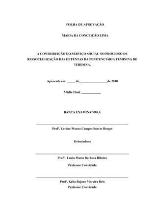 FOLHA DE APROVAÇÃO
MARIA DA CONCEIÇÃO LIMA
A CONTRIBUIÇÃO DO SERVIÇO SOCIAL NO PROCESSO DE
RESSOCIALIZAÇÃO DAS DETENTAS DA PENITENCIÁRIA FEMININA DE
TERESINA.
Aprovado em: _____ de__________________de 2010
Média Final_____________
BANCA EXAMINADORA
__________________________________________________________
Profª. Larisse Moura Campos Soares Borges
Orientadora
___________________________________________________________
Profº. Luzia Maria Barbosa Ribeiro
Professor Convidado
__________________________________________________________
Profº. Keila Rejane Moreira Reis
Professor Convidado
3
 