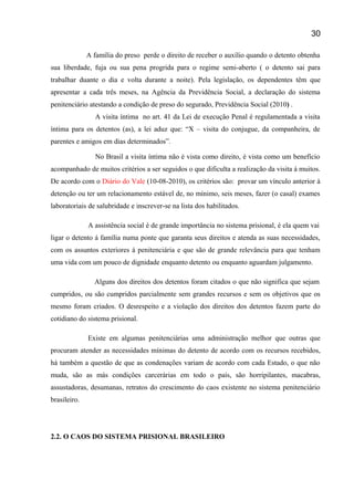 A família do preso perde o direito de receber o auxílio quando o detento obtenha
sua liberdade, fuja ou sua pena progrida para o regime semi-aberto ( o detento sai para
trabalhar duante o dia e volta durante a noite). Pela legislação, os dependentes têm que
apresentar a cada três meses, na Agência da Previdência Social, a declaração do sistema
penitenciário atestando a condição de preso do segurado, Previdência Social (2010) .
A visita íntima no art. 41 da Lei de execução Penal é regulamentada a visita
íntima para os detentos (as), a lei aduz que: “X – visita do conjugue, da companheira, de
parentes e amigos em dias determinados”.
No Brasil a visita íntima não é vista como direito, é vista como um benefício
acompanhado de muitos critérios a ser seguidos o que dificulta a realização da visita á muitos.
De acordo com o Diário do Vale (10-08-2010), os critérios são: provar um vínculo anterior à
detenção ou ter um relacionamento estável de, no mínimo, seis meses, fazer (o casal) exames
laboratoriais de salubridade e inscrever-se na lista dos habilitados.
A assistência social é de grande importância no sistema prisional, é ela quem vai
ligar o detento á família numa ponte que garanta seus direitos e atenda as suas necessidades,
com os assuntos exteriores á penitenciária e que são de grande relevância para que tenham
uma vida com um pouco de dignidade enquanto detento ou enquanto aguardam julgamento.
Alguns dos direitos dos detentos foram citados o que não significa que sejam
cumpridos, ou são cumpridos parcialmente sem grandes recursos e sem os objetivos que os
mesmo foram criados. O desrespeito e a violação dos direitos dos detentos fazem parte do
cotidiano do sistema prisional.
Existe em algumas penitenciárias uma administração melhor que outras que
procuram atender as necessidades mínimas do detento de acordo com os recursos recebidos,
há também a questão de que as condenações variam de acordo com cada Estado, o que não
muda, são as más condições carcerárias em todo o país, são horripilantes, macabras,
assustadoras, desumanas, retratos do crescimento do caos existente no sistema penitenciário
brasileiro.
2.2. O CAOS DO SISTEMA PRISIONAL BRASILEIRO
30
 