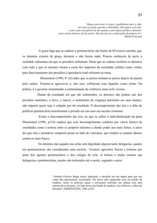 “Quase sem tocar o corpo, a guilhotina supri a vida,
tal como a prisão suprime a liberdade...Ela aplica a lei não
a um corpo susceptível de dor quanto a um sujeito jurídico, detentor,
entre outros direitos, do de existir. Ela deveria ser a abstração da própria lei”
Michel Foucault
A quem diga que as cadeias e penitenciárias são hotéis de 05 (cinco) estrelas, que
os detentos comem de graça, dormem e não fazem nada. Poucos conhecem de perto a
realidade subumana em que os presídios enfrentam. Dizer que as cadeias recebem os detentos
com tudo e que os mesmos luxam a custa dos impostos da sociedade cedidos como verbas
para funcionamento dos presídios é ignorância total referente ao tema.
Dimenstein (1996, P. 62) aduz que os presos tornam-se piores depois de passar
pela cadeia. Tornam-se agressivos e, não raro, sofisticam suas ligações como crime. Na
prática, é o governo estimulando a contaminação da violência, num ciclo vicioso.
Diante da crueldade em que são submetidos, os detentos não podem sair dos
presídios santinhos, a raiva, o rancor, o sentimento de vingança persistem em suas mentes,
não importa quem seja o culpado por tal crueldade. O descumprimento das leis e a falta de
políticas penitenciária transformam o presido em um caos em escolas criminais.
Existe o descumprimento das leis, no que se refere à individualização da pena
Dimenstein (1996, p116) explica que esse descumprimento colabora por vários fatores de
crueldades como a tortura entre os próprios detentos e dando poder aos mais fortes, o autor
diz que réus e primários cumprem penas ao lado de veteranos, que tendem a cometer abusos
contra os mais fracos.
Os detentos são jogados nas celas sem dignidade alguma tanto delegacias, quanto
em penitenciarias são considerados uma escória. Existem agressões físicas e torturas por
parte dos agentes penitenciários e dos colegas de cela. A tortura é muito comum nas
delegacias e penitenciárias, muitos são torturados até a morte, segundo o autor:
“Antônio Ferreira Braga estava algemado e enrolado em um tapete para que seu
corpo não apresentasse escoriações. Ele havia sido espancado com um bastão de
madeira. Antes os policiais quase o asfixiaram cobrindo sua cabeça com uma
câmara-de-ar de pneu. Ao lado havia um bastão de madeira, fios elétricos e tubos de
borracha” (DIMENSTEIN, 1996, p.92).
31
 