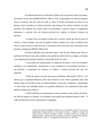Um detento denunciou ao Ministério Público que um policial enfiou um pedaço
de madeira em seu ânus (DIMENSTEIN, 1996, p. 103). O desrespeito aos direitos humanos
chega ao extremo, não tem mais pra onde ir, todas as formas desumanas de tratar um ser
humano foram inseridos no sistema prisional, uma herança do contexto histórico da pena
prisional. Sua falência teve origem ainda nos primórdios, é preciso romper as alargaduras
desumanas e construir com um sistema prisional que respeito os direitos humanos do
apenado.
A coação física aos detentos apenas deve recorrer sempre que não for possível
recorrer a outras medidas, em caso de legítima defesa, tentativa de evasão, resistência pela
força ou inércia passiva, antes deve ter a advertência prévia por parte dos funcionários dos
presídios e delegacias (PINTO, 2008, p.67).
A tortura é aplicada como uma pena leiga, o mito de que o detento que sofre sai
purificado do homem mau, pelo contrário, por questão de sobrevivência se adapta a corrupção
e leis impostas pelos próprios detentos, saem profissionais do crime.
Os presídios são transformados em depósitos de presos, vivem em condições
insalubres, com superlotação, atendimentos as suas assistências e necessidades precários, o
que dificulta a recuperação dos detentos, ou melhor, o sistema prisional não tem esse
propósito.
A falta de espaço é um dos mais graves problemas. Dimenstein (1996, p. 114)
afirma que a Legislação Brasileira prevê área mínima de seis metros quadrados para cada
detento, tanto em presídios como em cadeias públicas. O que não é cumprido, a superlotação
é e maus tratos são realidades diárias nos presídios brasileiros, são responsáveis tanto pelas
rebeliões quanto pela violência.
O maior problema da superlotação acontece durante a noite na hora de dormir,
por falta de espaços os detentos se acomodam como podem para poderem passar a noite. A
Folha de São Paulo mostra o desrespeito a Legislação:
“presos dos distritos paulistanos adotaram um revezamento noturno. Por causa da
superlotação um grupo dorme e o outro espera sua hora (...) Quando a situação fica
caótica surge os homens morcegos: detentos se deixam amarrar por colegas nas
grades das celas e dormem em pé ou sentados, de forma a ocupar menos espaços”
(DIMENSTEIN, 1996, p. 114 apud Folha de São Paulo, 24- 09-1993).
32
 