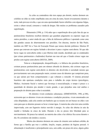 As celas ou contenderes não tem espaço pra dormir, muitos dormem em
colchões no chão ou redes empilhadas uma em cima da outra, fazem revezamentos durante a
noite, tudo provoca revolta, o que em uma oportunidade fazem rebeliões com algumas fulgas,
existe o abuso sexual, consumo e venda de drogas. São muitos os problemas causados pela
superlotação.
Dimenstein (1996, p. 114) aduz que a superlotação dá-se pelo fato de que as
penitenciárias brasileiras recebem detentos que guardam julgamento ou esperam vagas em
outros presídios, o autor ainda diz que a falta de defensores públicos é apontado como uma
das grandes causas de abarrotamento nos presídios. Em dracena, interior de São Paulo,
também em 2007 foi a Vara de Execução Penais que tomou decisão polêmica: libertou 49
presos que estavam em regime fechado e deveriam ir para o regime semi-aberto. Só que não
havia vagas no semi-aberto então o juiz libertou todo mundo, decidindo que os condenados
(por crimes patrimoniais e hediondos) ficariam nas ruas até que o Estado criasse vagas nas
prisões com regime semi-aberto (SOUSA, 2009).
Nota-se a despreparação, desqualificação, e a falência dos presídios brasileiros,
existem poucas penitenciárias para um número absurdo de detentos, não existem vagas em
penitenciárias com regime semi-aberto os detentos são devolvidos á sociedade mesmo que
provisoriamente sem uma preparação maior, existem casos de detentos que cumpriram pena,
ou que saíram por bom comportamento e que voltaram a reincidir. O sistema prisional
brasileiro não oportuna condições reais para o trabalho do corpo técnico (psicológico,
Médico, Assistente Social e outros) que favoreça á ressocialização, o tempo é pouco e a
quantidade de detentos pra atender é muito grande, o que prejudica uma real análise e
preparação do detento para voltar á sociedade.
Os detentos vivem condições subumanas. (DIMENSTEIN, 1996, p.108),
acrescenta que os detentos vivem em estruturas e condições precárias, vivem amontoados em
celas dilapidadas, cada cela contém um banheiro que se resume em um buraco no chão e um
cano para que os detentos possam se lavar e tomar água. A maioria das celas tem uma cozinha
improvisada, com um fogareiro rústico movido á energia. As celas são abertas às sete da
manhã e fechadas às cinco da tarde. Durante o dia os presos têm liberdade para se
movimentarem. Há pouca luz natural, na maioria das celas a luz elétrica fica acesa durante o
dia. Os corredores são úmidos e escuros.
Muitos dos detentos dormem em camas de cimento sem nenhum colchão, de
forma que a família que traz o colchão, lençóis, roupas, produtos de higiene pessoal. A
alimentação é insuficiente e principalmente seca, sem caldo, um pouco de arroz, alguns grãos
33
 