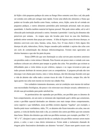 de feijão e dois pequenos pedaços de carne ou frango fritos somente com óleo e sal, não pode
ser comida com caldo por estragar mais rápido. Existe uma tabela dos alimentos e frutas que
podem ser levados pela família como frutas, verduras, arroz, feijão, carne de sol cortada em
pequenos pedaços, e outros alimentos permitidos pela instituição prisional, tudo em pouca
quantidade. A família também material de higiene pessoal. Não pode entrar sabão, sal (o sal é
oferecido pela instituição prisional) e outros. Somente é permitido 1 (um) kg de alimentos não
perecíveis por semana. As roupas sujas são levadas para lavar na casa dos familiares,
podendo entrar somente duas peças por semana. A falta de higiene causa diversas doenças, os
detentos convivem com ratos, baratas, urina, fezes, lixo. O mau cheiro é forte alguns têm
doenças de pele, tuberculose, frieira, fungos causados pela umidade e sujeiras das celas com
um ciclo de contaminação das doenças infectocontagiosas. Existen mais agravantes aos
direitos humanos o que não faz parte da pena.
Sousa (2009) diz que sem iluminação as celas servem para encontros amorosos
em presídios onde a visita intima é liberada. Para ficarem um pouco mais a vontade com suas
mulheres colocam um cobertor para tampar as grades das celas. Nos presídios que existem as
dificuldades para a visita íntima ou por critérios, espaços e ou vagas revezam-se para que
todos possam desfrutar do mesmo prazer com as companheiras. A pequena privada não tem
descarga é um chama para insetos, ratos e várias doenças, não têm descarga fazendo com que
a vida do detento não valha nada e corram riscos de vida. O chuveiro, sempre frio, não há
água quente nas celas nem mesmo no inverno nas cidades frias.
Um verdadeiro tratamento desumano, sem ter condições nem mesmo de realizar
suas necessidades fisiológicas, tão pouco o de extravasar seus desejos sexuais, submetem-se a
dividir suas privacidades para poder satisfazê-las.
As penitenciárias são separadas por pavilhões, um pavilhão para os detentos de
bom comportamento, em um outro se misturam não importando qual o delito que cometeram,
existe o pavilhão especial destinados aos detentos com mais tempo ótimo comportamento,
curso superior e que trabalham, nesse pavilhão existem algumas “regalias”, por exemplo, a
família pode trazer ventiladores, rádio, TV, os detentos não ficam trancados em celas, mas em
quartos, a visita da família dura todo o dia, ao contrário dos outros pavilhões que tem somente
duas horas. Muitos dos detentos que estão nos pavilhões normais, por exemplo, pavilhão “A”,
“B” e “C”, desejam ir para o especial devido as condições dos pavilhões normais serem muito
piores, o calor, o suor e mau cheiro misturam-se. Existe ainda o isolamento chamado de
triagem pelos funcionários destinados aos detentos “novatos”, ficam num quarto escuro sem
34
 