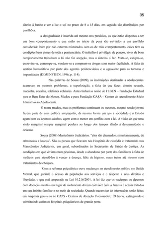 direito á banho e ver a luz o sol no prazo de 8 a 15 dias, em seguida são distribuídos por
pavilhões.
A desigualdade é inserida até mesmo nos presídios, os que estão dispostos a ter
um bom comportamento e que estão no início da pena são enviados a um pavilhão
considerado bom por não estarem misturados com os de mau comportamento, esses têm as
condições bem piores de toda a penitenciária. O trabalho é privilégio de poucos, só os de bom
comportamento trabalham a lei não faz acepção, mas o sistema o faz. Mata-se, estupra-se,
escravisa-se, corrompe-se, vendem-se e compram-se drogas com maior facilidade. A falta de
sentido humanitário por parte dos agentes penitenciários é o agravante para as torturas e
impunidades (DIMENSTEIN, 1996, p. 114).
Nas palavras de Sousa (2009), as instituições destinadas a adolescentes
acarretam os mesmos problemas, a superlotação, a falta do que fazer, abusos sexuais,
maconha, cocaína, telefones celulares. Antes tinham o nome de FEBEN – Fundação Estadual
para o Bem Estar do Menor. Mudou e para Fundação CASA – Centro de Atendimento Sócio
Educativo ao Adolescente.
O nome mudou, mas os problemas continuam os mesmos, mesmo sendo jovens
fazem parte de uma política antipopular, da mesma forma em que a sociedade e o Estado
agem com os detentos adultos, agem com o menor em conflito com a lei. A visão de que uma
visão marginal sempre marginal perdura ao longo dos tempos aliado á desumanidade e
descaso.
Sousa (2009) Manicômios Judiciários. “eles são chamados, simultaneamente, de
criminosos e loucos”. São os presos que ficavam nos Hospitais de custódia e tratamento nos
Manicômios Judiciários, em geral, subordinados às Secretarias de Saúde de Justiça. As
condições em que viviam eram péssimas, desde o abandono por parte dos familiares à falta de
médicos para atendê-los á vencer a doença, falta de higiene, maus tratos até mesmo com
tratamentos de choques.
Com a reforma psiquiátrica ouve mudanças no atendimento público em Saúde
Mental, que garante o acesso da população aos serviços e o respeito a seus direitos e
liberdade, o que está amparado na Lei 10.216/2001. A lei diz que os pacientes ou detentos
com doenças mentais no lugar de isolamento devem conviver com a família e serem tratados
em seu âmbito familiar e no meio da sociedade. Quando necessitar de internações serão feitas
em hospitais gerais ou no CAPS - Centros de Atenção Psicossocial, 24 horas, extinguindo e
substituindo assim os hospitais psiquiátricos de grande porte.
35
 