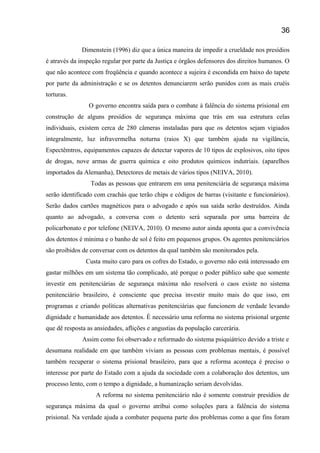 Dimenstein (1996) diz que a única maneira de impedir a crueldade nos presídios
é através da inspeção regular por parte da Justiça e órgãos defensores dos direitos humanos. O
que não acontece com freqüência e quando acontece a sujeira é escondida em baixo do tapete
por parte da administração e se os detentos denunciarem serão punidos com as mais cruéis
torturas.
O governo encontra saída para o combate à falência do sistema prisional em
construção de alguns presídios de segurança máxima que trás em sua estrutura celas
individuais, existem cerca de 280 câmeras instaladas para que os detentos sejam vigiados
integralmente, luz infravermelha noturna (raios X) que também ajuda na vigilância,
Espectêmtros, equipamentos capazes de detectar vapores de 10 tipos de explosivos, oito tipos
de drogas, nove armas de guerra química e oito produtos químicos indutriais. (aparelhos
importados da Alemanha), Detectores de metais de vários tipos (NEIVA, 2010).
Todas as pessoas que entrarem em uma penitenciária de segurança máxima
serão identificado com crachás que terão chips e códigos de barras (visitante e funcionários).
Serão dados cartões magnéticos para o advogado e após sua saída serão destruídos. Ainda
quanto ao advogado, a conversa com o detento será separada por uma barreira de
policarbonato e por telefone (NEIVA, 2010). O mesmo autor ainda aponta que a convivência
dos detentos é mínima e o banho de sol é feito em pequenos grupos. Os agentes penitenciários
são proibidos de conversar com os detentos da qual também são monitorados pela.
Custa muito caro para os cofres do Estado, o governo não está interessado em
gastar milhões em um sistema tão complicado, até porque o poder público sabe que somente
investir em penitenciárias de segurança máxima não resolverá o caos existe no sistema
penitenciário brasileiro, é consciente que precisa investir muito mais do que isso, em
programas e criando políticas alternativas penitenciárias que funcionem de verdade levando
dignidade e humanidade aos detentos. È necessário uma reforma no sistema prisional urgente
que dê resposta as ansiedades, aflições e angustias da população carcerária.
Assim como foi observado e reformado do sistema psiquiátrico devido a triste e
desumana realidade em que também viviam as pessoas com problemas mentais, é possível
também recuperar o sistema prisional brasileiro, para que a reforma aconteça é preciso o
interesse por parte do Estado com a ajuda da sociedade com a colaboração dos detentos, um
processo lento, com o tempo a dignidade, a humanização seriam devolvidas.
A reforma no sistema penitenciário não é somente construir presídios de
segurança máxima da qual o governo atribui como soluções para a falência do sistema
prisional. Na verdade ajuda a combater pequena parte dos problemas como a que fins foram
36
 