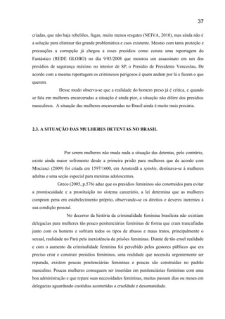 criadas, que não haja rebeliões, fugas, muito menos resgates (NEIVA, 2010), mas ainda não é
a solução para eliminar tão grande problemática e caos existente. Mesmo com tanta proteção e
precauções a corrupção já chegou a esses presídios como consta uma reportagem do
Fantástico (REDE GLOBO) no dia 9/03/2008 que mostrou um assassinato em um dos
presídios de segurança máximo no interior de SP, o Presídio de Presidente Venceslau. De
acordo com a mesma reportagem os criminosos perigosos é quem andam por lá e fazem o que
querem.
Desse modo observa-se que a realidade do homem preso já é crítica, e quando
se fala em mulheres encarceradas a situação é ainda pior, a situação não difere dos presídios
masculinos. A situação das mulheres encarceradas no Brasil ainda é muito mais precária.
2.3. A SITUAÇÃO DAS MULHERES DETENTAS NO BRASIL
Por serem mulheres não muda nada a situação das detentas, pelo contrário,
existe ainda maior sofrimento desde a primeira prisão para mulheres que de acordo com
Misciasci (2009) foi criada em 1597/1600, em Amsterdã a spinhis, destinava-se á mulheres
adultas e uma seção especial para meninas adolescentes.
Greco (2005, p.576) aduz que os presídios femininos são construídos para evitar
a promiscuidade e a prostituição no sistema carcerário, a lei determina que as mulheres
cumpram pena em estabelecimento próprio, observando-se os direitos e deveres inerentes à
sua condição pessoal.
No decorrer da história da criminalidade feminina brasileira não existiam
delegacias para mulheres tão pouco penitenciárias femininas de forma que eram trancafiadas
junto com os homens e sofriam todos os tipos de abusos e maus tratos, principalmente o
sexual, realidade no Pará pela inexistência de prisões femininas. Diante de tão cruel realidade
e com o aumento da criminalidade feminina foi percebido pelos gestores públicos que era
preciso criar e construir presídios femininos, uma realidade que necessita urgentemente ser
reparada, existem poucas penitenciárias femininas e poucas são construídas no padrão
masculino. Poucas mulheres conseguem ser inseridas em penitenciárias femininas com uma
boa administração e que repare suas necessidades femininas, muitas passam dias ou meses em
delegacias aguardando custódias acometidas a crueldade e desumanidade.
37
 