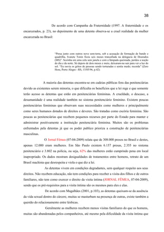 De acordo com Campanha da Fraternidade (1997. A fraternidade e os
encarcerados, p. 23), no depoimento de uma detenta observa-se a cruel realidade da mulher
encarcerada no Brasil:
“Presa junto com outros nove sem-terra, sob a acusação de formação de bando e
quadrilha, Ivanete Tonin ficou seis meses trancafiada na delegacia de Dourados
(MS)”. Sozinha em uma cela sem janela e com a lâmpada queimada, perdeu a noção
do dia e da noite. Só depois de dois meses e meio, deixaram-na sair para ver a luz do
sol. “Eu ouvia os gritos de pessoas sendo torturadas e sentia medo; recorda” (Zero
Hora, Porto Alegre - RS, 13/05/96, p.42).
A maioria das detentas encontra-se em cadeias públicas fora das penitenciárias
devido as existentes serem minoria, o que dificulta os benefícios que a lei rege e que somente
terão acesso as detentas que estão em penitenciárias femininas. A crueldade, o descaso, a
desumanidade é uma realidade também no sistema penitenciário feminino. Existem poucas
penitenciárias femininas que observam suas necessidades como mulheres e principalmente
como seres humanos dotados de direitos e deveres. São tratadas como escória feminina. São
poucas as penitenciárias que recebem pequenos recursos por parte do Estado para manter e
administrar positivamente a instituição penitenciária feminina. Muitos são os problemas
enfrentados pela detentas já que os poder publico prioriza a construção de penitenciárias
masculinas.
O Jornal Fêmea (07-04-2009) relata que de 308.000 presos no Brasil e destes,
apenas 12.000 eram mulheres. Em São Paulo existem 6.157 presas, 2.355 no sistema
penitenciário e 3.802 na polícia, ou seja, 62% das mulheres estão cumprindo pena em local
inapropriado. Os dados mostram desigualdades de tratamentos entre homens, retrato de um
Brasil machista que desrespeita e viola o que diz a lei.
As detentas vivem em condições degradantes, sem qualquer respeito aos seus
direitos. Não recebem educação, não tem condições para receber a visita dos filhos e de outros
familiares, não tem como exercer o direito da visita íntima (JORNAL FÊMEA, 07-04-2009),
sendo que os pré-requisitos para a visita íntima são os mesmos para eles e elas.
De acordo com Magalhães (2001, p.103), as detentas queixam-se da ausência
da vida sexual dentro do cárcere, muitas se masturbam na presença de outras, existe também a
questão do relacionamento entre lésbicas.
Geralmente as mulheres recebem menos visitas familiares do que os homens,
muitas são abandonadas pelos companheiros, até mesmo pela dificuldade da visita íntima que
38
 