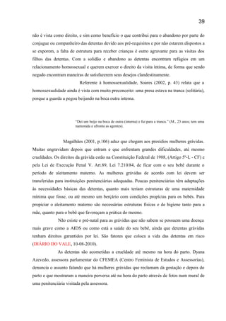 não é vista como direito, e sim como benefício o que contribui para o abandono por parte do
conjugue ou companheiro das detentas devido aos pré-requisitos e por não estarem dispostos a
se exporem, a falta de estrutura para receber crianças é outro agravante para as visitas dos
filhos das detentas. Com a solidão e abandono as detentas encontram refúgios em um
relacionamento homossexual e querem exercer o direito da visita íntima, de forma que sendo
negado encontram maneiras de satisfazerem seus desejos clandestinamente.
Referente à homossexualidade, Soares (2002, p. 43) relata que a
homossexualidade ainda é vista com muito preconceito: uma presa estava na tranca (solitária),
porque a guarda a pegou beijando na boca outra interna.
“Dei um beijo na boca de outra (interna) e fui para a tranca.” (M., 23 anos; tem uma
namorada e afronta as agentes).
Magalhães (2001, p.106) aduz que chegam aos presídios mulheres grávidas.
Muitas engravidam depois que entram e que enfrentam grandes dificuldades, até mesmo
crueldades. Os direitos da grávida estão na Constituição Federal de 1988, (Artigo 5º-L - CF) e
pela Lei de Execução Penal V. Art.89, Lei 7.210/84, de ficar com o seu bebê durante o
período de aleitamento materno. As mulheres grávidas de acordo com lei devem ser
transferidas para instituições penitenciárias adequadas. Poucas penitenciárias têm adaptações
às necessidades básicas das detentas, quanto mais teriam estruturas de uma maternidade
mínima que fosse, ou até mesmo um berçário com condições propícias para os bebês. Para
propiciar o aleitamento materno são necessárias estruturas físicas e de higiene tanto para a
mãe, quanto para o bebê que favoreçam a prática do mesmo.
Não existe o pré-natal para as grávidas que não sabem se possuem uma doença
mais grave como a AIDS ou como está a saúde do seu bebê, ainda que detentas grávidas
tenham direitos garantidos por lei. São fatores que coloca a vida das detentas em risco
(DIÁRIO DO VALE, 10-08-2010).
As detentas são acometidas a crueldade até mesmo na hora do parto. Dyana
Azevedo, assessora parlamentar do CFEMEA (Centro Feminista de Estudos e Assessorias),
denuncia o assunto falando que há mulheres grávidas que reclamam da gestação e depois do
parto e que mostraram a maneira perversa até na hora do parto através de fotos num mural de
uma penitenciária visitada pela assessora.
39
 