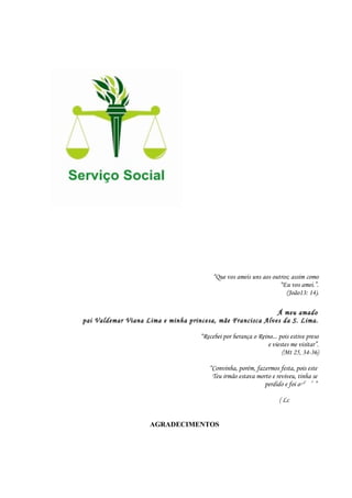 “Que vos ameis uns aos outros; assim como
“Eu vos amei.”.
(João13: 14).
Á meu amado
pai Valdemar Viana Lima e minha princesa, mãe Francisca Alves da S. Lima.
“Recebei por herança o Reino... pois estive preso
e viestes me visitar”.
(Mt 25, 34-36)
“Convinha, porém, fazermos festa, pois este
Teu irmão estava morto e reviveu, tinha se
perdido e foi achado”.
( Lc 15, 32)
AGRADECIMENTOS
4
 