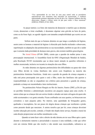 “Tive oportunidade de ver fotos de uma peça teatral onde as presidiárias
representavam seus momentos mais marcantes da encarceração, vi mulheres
representando gestantes algemadas na hora de dar a luz. Algumas mulheres não têm
absorventes, chegam a utilizar miolo de pão para conter o fluxo menstrual”
(JORNAL FÊMEA, 07-04- 2009).
As peças teatrais e as fotos são maneiras de denunciar o martírio que as detentas
vivem, denunciam a triste crueldade, è desumano algemar uma grávida na hora do parto,
como se ela fosse fugir, ou agredir alguém com tamanha complexibilidade que ocorre em um
parto.
Sofrem mais do que os homens detentos no que tange a condições de higiene,
assim como os homens o material de higiene é oferecido pela família incluindo o absorvente,
superlotação ou adaptações das penitenciárias as sua necessidades, também no que diz a saúde
que é somente dada prioridade de doenças mais graves, não existem também ginecologista.
No Jornal Fêmea (07-04- 2009), consta que a questão da mulher presa é uma
preocupação internacional. A Assembléia Geral da ONU (Organização Mundial de Saúde),
pela Resolução 58/183 recomendou que se desse maior atenção às questões referentes á
mulher encarcerada, inclusive no tocante às situações dos seus filhos.
As mães detentas em algumas penitenciárias têm dificuldades ou quase não vêem
seus filhos devido às visitas familiares não serem com freqüência na maioria das
penitenciárias femininas brasileiras. Ainda tem a questão da guarda da criança enquanto a
mãe está presa preocupada com quem o está o filho, muito dos familiares não querem a
responsabilidade ou não se enquadram nos critérios para possuírem a guarda da criança,
podendo a criança ser encaminhada a lares institucionais.
Na penitenciária Nelson Hungria no Rio de Janeiro, Soares (2002, p.26) diz que
no pavilhão feminino a administração encontrou um pequeno espaço para uma creche. A
autora relata que as crianças têm um sorriso tímido e atitudes um tanto selvagens de quem não
estão acostumados a ver gente estranha. Ficam confinados em seus quartos, ou brincavam nos
corredores e num pequeno pátio. No interior, uma quantidade de brinquedos gastos,
quebrados e incompletos, faz um pouco de alegria dessas crianças que receberam a prisão
como presente desde que nasceram. A autora ressalva que por lei, essas crianças deveriam
receber educação pré-escolar, contudo, o Estado não dispõe deste serviço, ficando a mercê de
cada direção proporcionar um melhor atendimento a elas.
Quando se tenta fazer valer o direito da mãe detenta em ter seus filhos após o parto
durante o aleitamento materno a precariedade e escassez é uma realidade, a mãe que sofrer
com um sistema falido que não resolve e não atende suas necessidades, submete-se ao
40
 