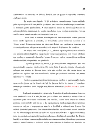 sofrimento de ver seu filho ser limitado de viver com um pouco de dignidade, sofrimento
duplo para a mãe.
De acordo com Sucupira (2010), a violência e assédio sexual é outra realidade,
pelos agentes penitenciários e polícias que são do sexo masculino, devido ao pequeno número
de mulheres agentes penitenciárias. A autora aduz que muitas das necessidades básicas das
detentas são feitas na presença dos agentes ou policiais, o que oportuna e aumenta o risco de
assédio sexual, as detentas são coagidas a cederem o sexo.
Assim como os homens, existem presídios onde as mulheres sofrem agressões
físicas sendo espancadas e torturadas, são trancafiadas como criminosas e passam a ser
vítimas sexuais dos criminosos que são pagos pelo Estado para manterem a ordem de uma
forma digna humana, não para se aproveitarem da ausência de lei dentro dos presídios.
De acordo com Soares (2002, p. 27), existem algumas penitenciárias femininas
que tem uma administração boa e que mesmo com poucos recursos e com poucas estruturas
que atendam as necessidades da mulher, buscam favorecer a higiene e um ambiente positivo e
com humanidade, chegando até ser agradáveis.
Os pontos positivos são poucos, o que não colaboram integralmente para uma
ressocialização. Algumas penitenciárias têm meia dúzia de projetos sociais, educacionais,
culturais que ajudam as detentas terem uma vida melhor, não tão parada dentro da
penitenciária algumas com uma administração melhor que outras que trabalham com poucos
recursos e boa vontade.
Existem poucas penitenciárias femininas que atendem ás recomendações legais,
uma está localizada no Rio Grande do Sul. Os Estados do Rio de Janeiro e Pernambuco
também já adotaram a visita conjugal nos presídios femininos (JORNAL FÊMEA, 07-04-
2009).
Igualmente aos detentos, a construção de penitenciárias femininas que observem
suas necessidades não é a solução para que terminem seus tormentos, muito menos as
recuperam para conviverem socialmente sem reincidir. Melhor seria investir no sistema
prisional como um todo, tanto no que se diz à estrutura que atenda as necessidades femininas
quanto em projetos e programas que devolva a dignidade e cidadania das detentas. Por
estarem presas não perderam o exercício da cidadania ainda são dotadas de direitos e deveres
que por estarem impossibilitadas de exercê-los é dever do Estado fazê-lo e principalmente de
julgá-las com justiça, respeitando seus direitos humanos. Conhecendo a realidade das detentas
brasileiras, realidade essa que também trás horrores e desumanidade, há um interesse maior de
conhecer especificamente a realidade vivida pelas detentas da Penitenciária Feminina de
41
 